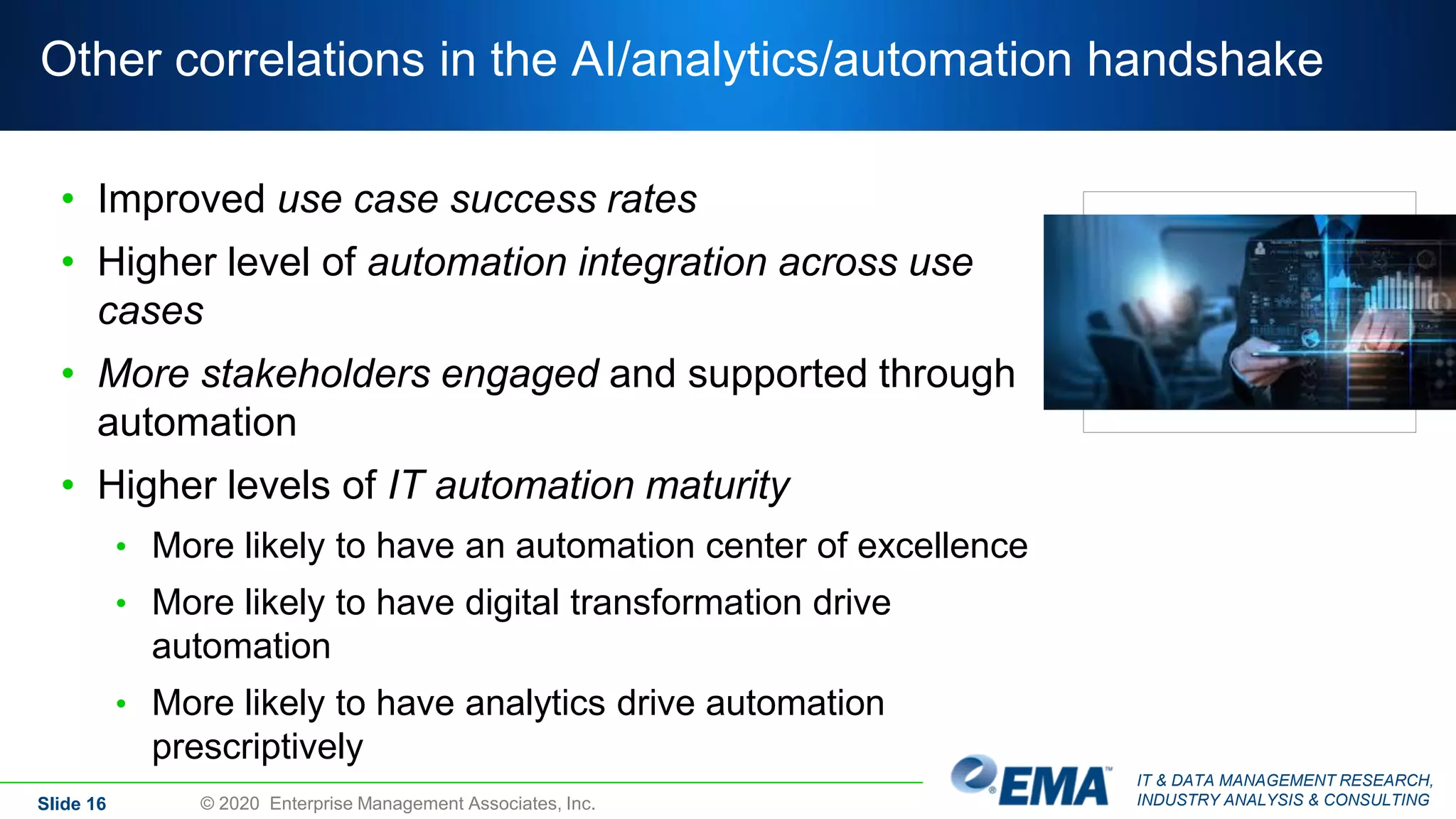 IT & DATA MANAGEMENT RESEARCH,
INDUSTRY ANALYSIS & CONSULTING
Other correlations in the AI/analytics/automation handshake
• Improved use case success rates
• Higher level of automation integration across use
cases
• More stakeholders engaged and supported through
automation
• Higher levels of IT automation maturity
• More likely to have an automation center of excellence
• More likely to have digital transformation drive
automation
• More likely to have analytics drive automation
prescriptively
Slide 16 © 2020 Enterprise Management Associates, Inc.
 