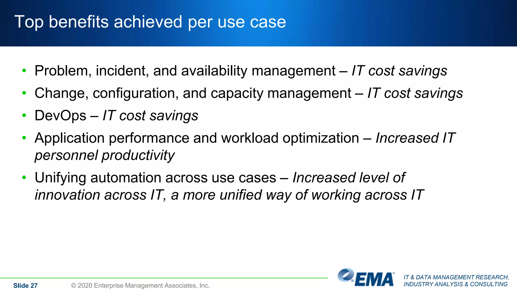 IT & DATA MANAGEMENT RESEARCH,
INDUSTRY ANALYSIS & CONSULTING
Top benefits achieved per use case
• Problem, incident, and availability management – IT cost savings
• Change, configuration, and capacity management – IT cost savings
• DevOps – IT cost savings
• Application performance and workload optimization – Increased IT
personnel productivity
• Unifying automation across use cases – Increased level of
innovation across IT, a more unified way of working across IT
Slide 27 © 2020 Enterprise Management Associates, Inc.
 