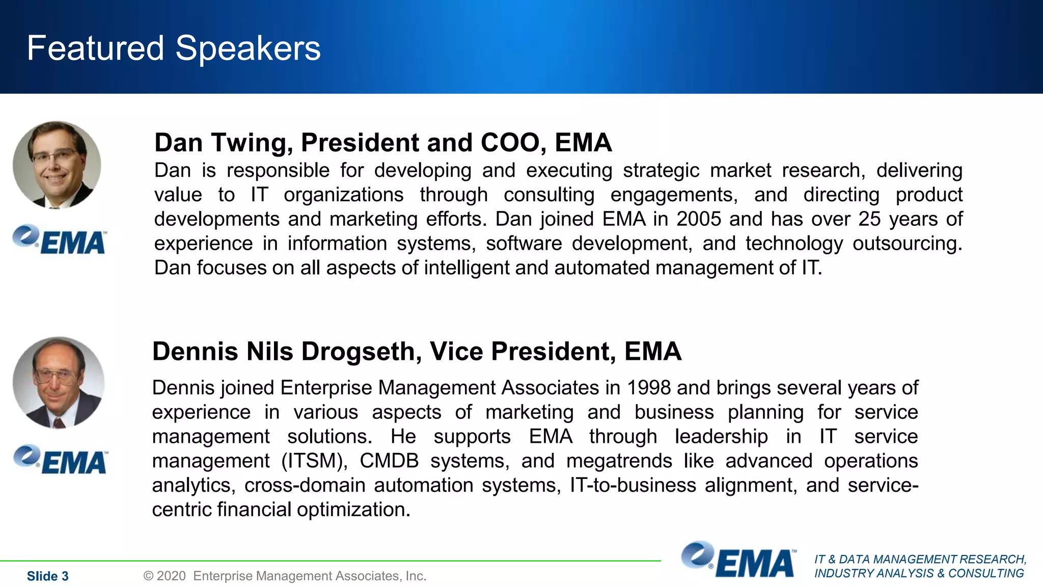 IT & DATA MANAGEMENT RESEARCH,
INDUSTRY ANALYSIS & CONSULTING
Featured Speakers
Slide 3 © 2020 Enterprise Management Associates, Inc.
Dennis Nils Drogseth, Vice President, EMA
Dennis joined Enterprise Management Associates in 1998 and brings several years of
experience in various aspects of marketing and business planning for service
management solutions. He supports EMA through leadership in IT service
management (ITSM), CMDB systems, and megatrends like advanced operations
analytics, cross-domain automation systems, IT-to-business alignment, and service-
centric financial optimization.
Dan Twing, President and COO, EMA
Dan is responsible for developing and executing strategic market research, delivering
value to IT organizations through consulting engagements, and directing product
developments and marketing efforts. Dan joined EMA in 2005 and has over 25 years of
experience in information systems, software development, and technology outsourcing.
Dan focuses on all aspects of intelligent and automated management of IT.
 