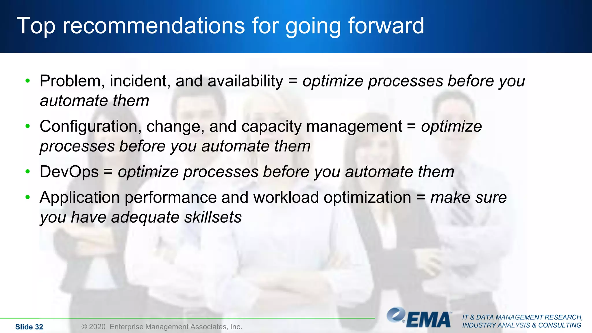 IT & DATA MANAGEMENT RESEARCH,
INDUSTRY ANALYSIS & CONSULTING
Top recommendations for going forward
• Problem, incident, and availability = optimize processes before you
automate them
• Configuration, change, and capacity management = optimize
processes before you automate them
• DevOps = optimize processes before you automate them
• Application performance and workload optimization = make sure
you have adequate skillsets
Slide 32 © 2020 Enterprise Management Associates, Inc.
 