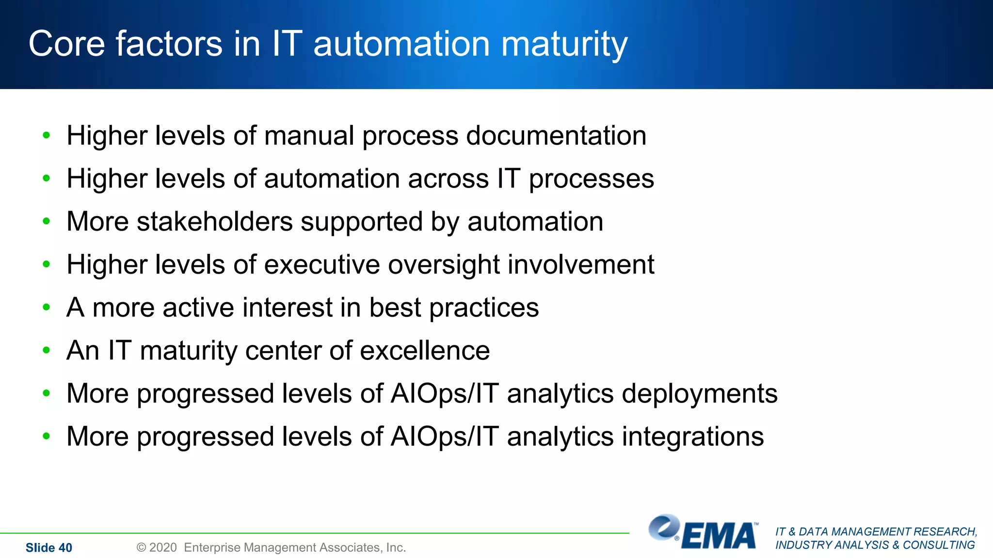 IT & DATA MANAGEMENT RESEARCH,
INDUSTRY ANALYSIS & CONSULTING
Core factors in IT automation maturity
• Higher levels of manual process documentation
• Higher levels of automation across IT processes
• More stakeholders supported by automation
• Higher levels of executive oversight involvement
• A more active interest in best practices
• An IT maturity center of excellence
• More progressed levels of AIOps/IT analytics deployments
• More progressed levels of AIOps/IT analytics integrations
Slide 40 © 2020 Enterprise Management Associates, Inc.
 