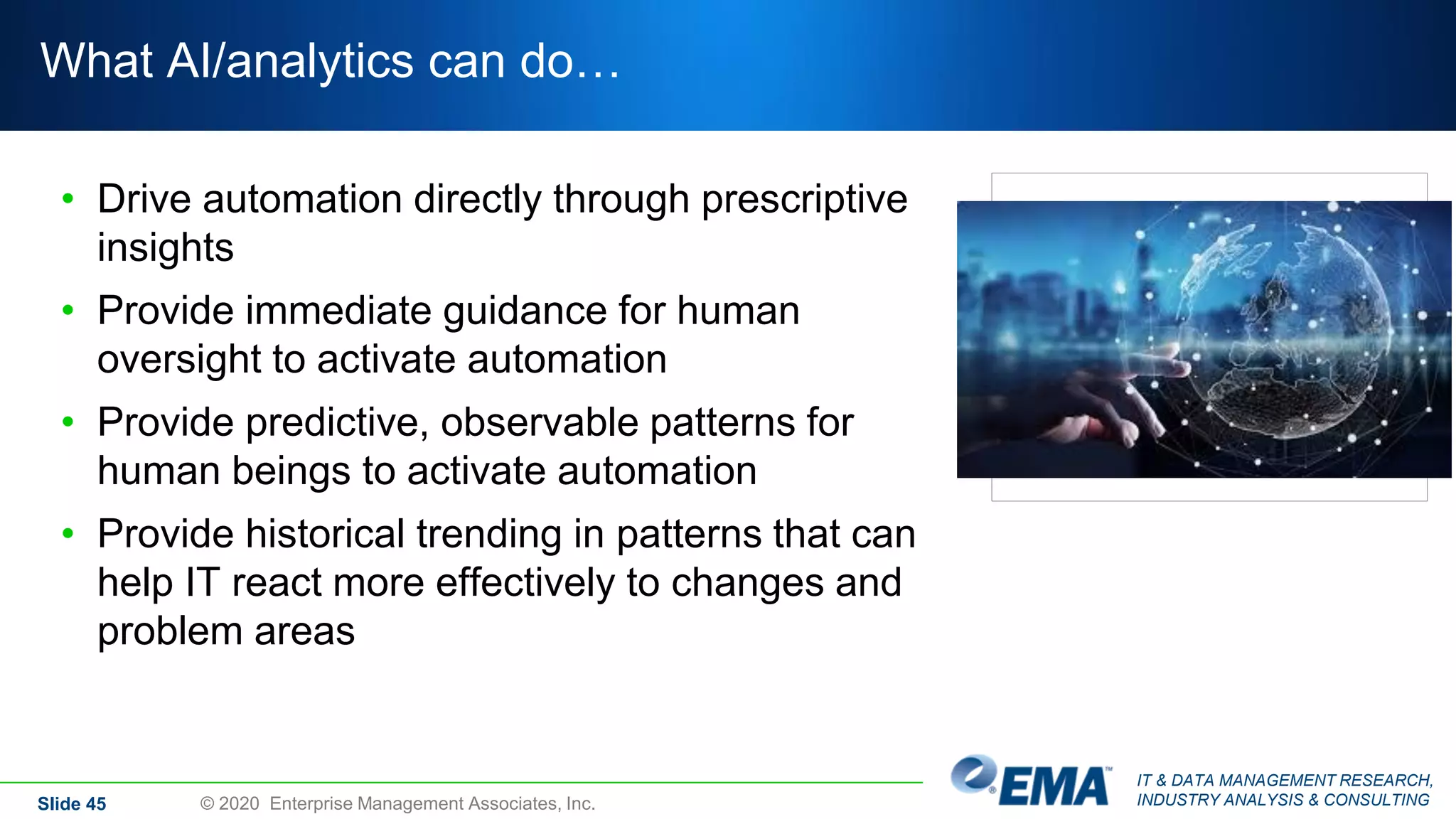 IT & DATA MANAGEMENT RESEARCH,
INDUSTRY ANALYSIS & CONSULTING
What AI/analytics can do…
• Drive automation directly through prescriptive
insights
• Provide immediate guidance for human
oversight to activate automation
• Provide predictive, observable patterns for
human beings to activate automation
• Provide historical trending in patterns that can
help IT react more effectively to changes and
problem areas
Slide 45 © 2020 Enterprise Management Associates, Inc.
 