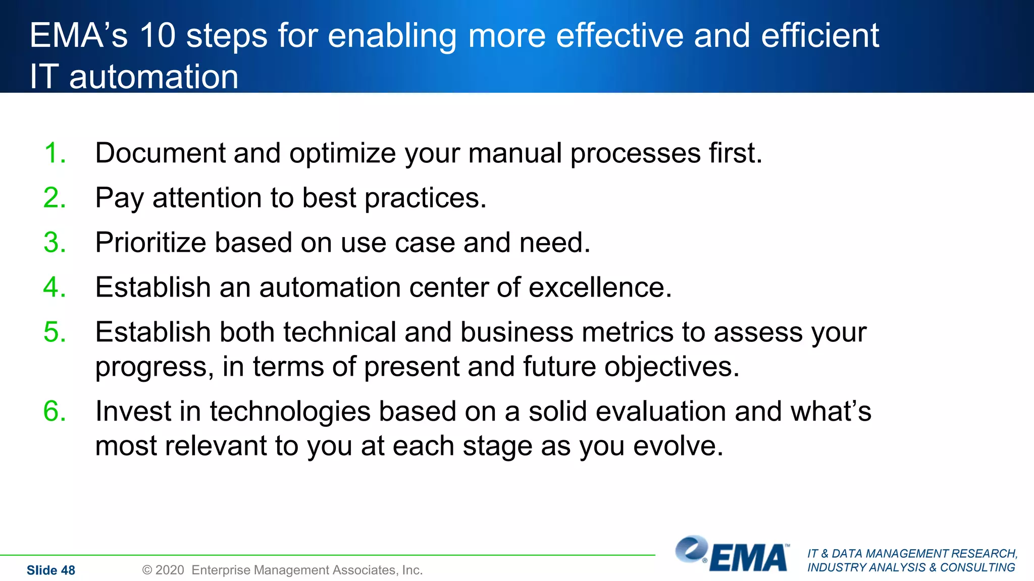 IT & DATA MANAGEMENT RESEARCH,
INDUSTRY ANALYSIS & CONSULTING
EMA’s 10 steps for enabling more effective and efficient
IT automation
1. Document and optimize your manual processes first.
2. Pay attention to best practices.
3. Prioritize based on use case and need.
4. Establish an automation center of excellence.
5. Establish both technical and business metrics to assess your
progress, in terms of present and future objectives.
6. Invest in technologies based on a solid evaluation and what’s
most relevant to you at each stage as you evolve.
Slide 48 © 2020 Enterprise Management Associates, Inc.
 
