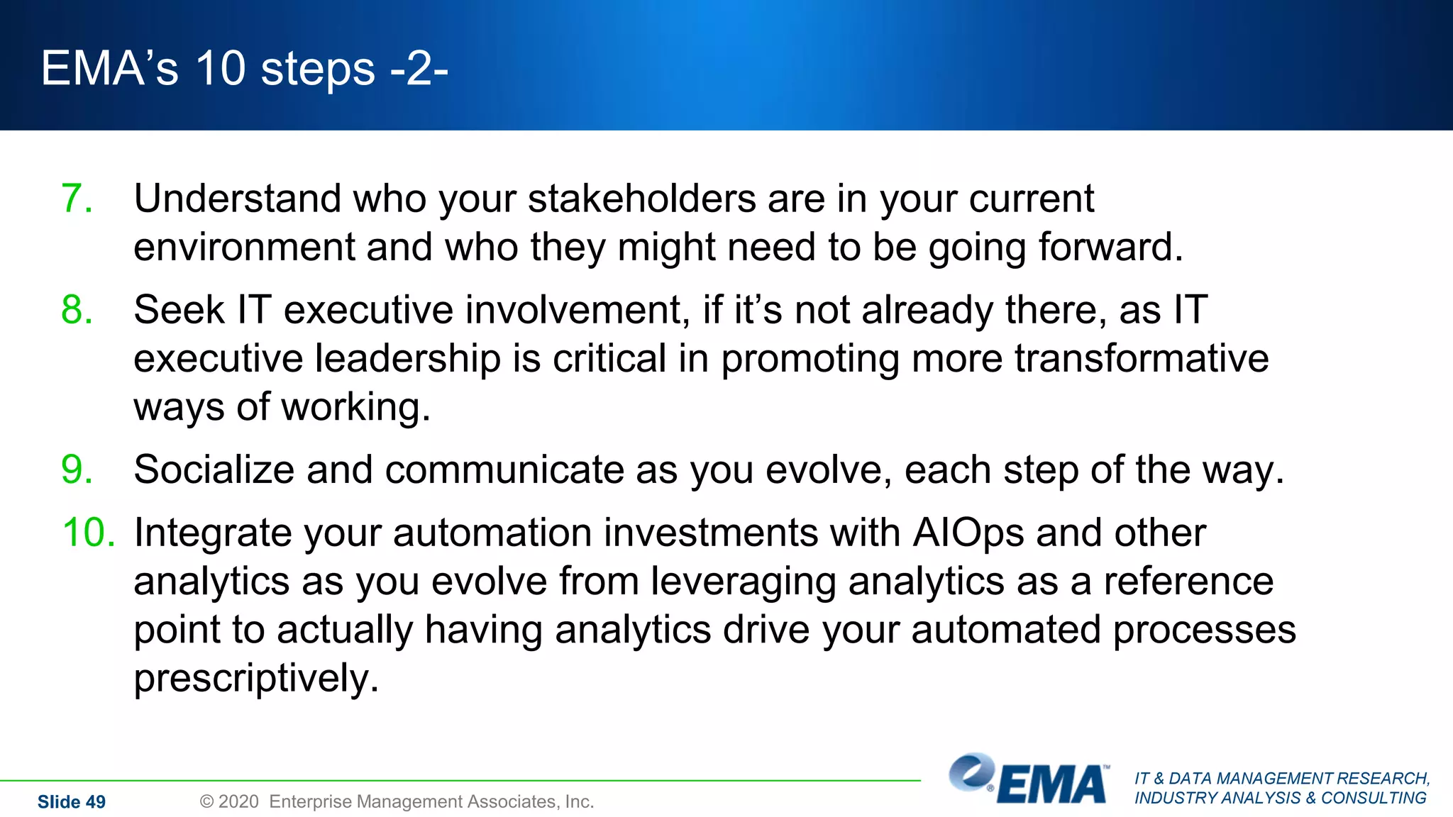 IT & DATA MANAGEMENT RESEARCH,
INDUSTRY ANALYSIS & CONSULTING
EMA’s 10 steps -2-
7. Understand who your stakeholders are in your current
environment and who they might need to be going forward.
8. Seek IT executive involvement, if it’s not already there, as IT
executive leadership is critical in promoting more transformative
ways of working.
9. Socialize and communicate as you evolve, each step of the way.
10. Integrate your automation investments with AIOps and other
analytics as you evolve from leveraging analytics as a reference
point to actually having analytics drive your automated processes
prescriptively.
Slide 49 © 2020 Enterprise Management Associates, Inc.
 