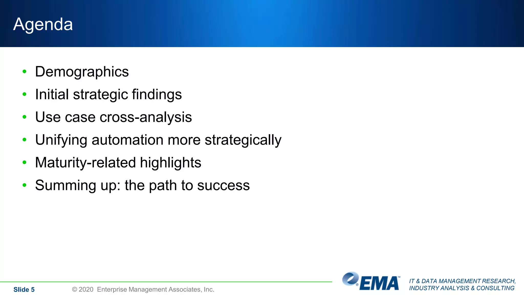 IT & DATA MANAGEMENT RESEARCH,
INDUSTRY ANALYSIS & CONSULTING
Agenda
• Demographics
• Initial strategic findings
• Use case cross-analysis
• Unifying automation more strategically
• Maturity-related highlights
• Summing up: the path to success
Slide 5 © 2020 Enterprise Management Associates, Inc.
 
