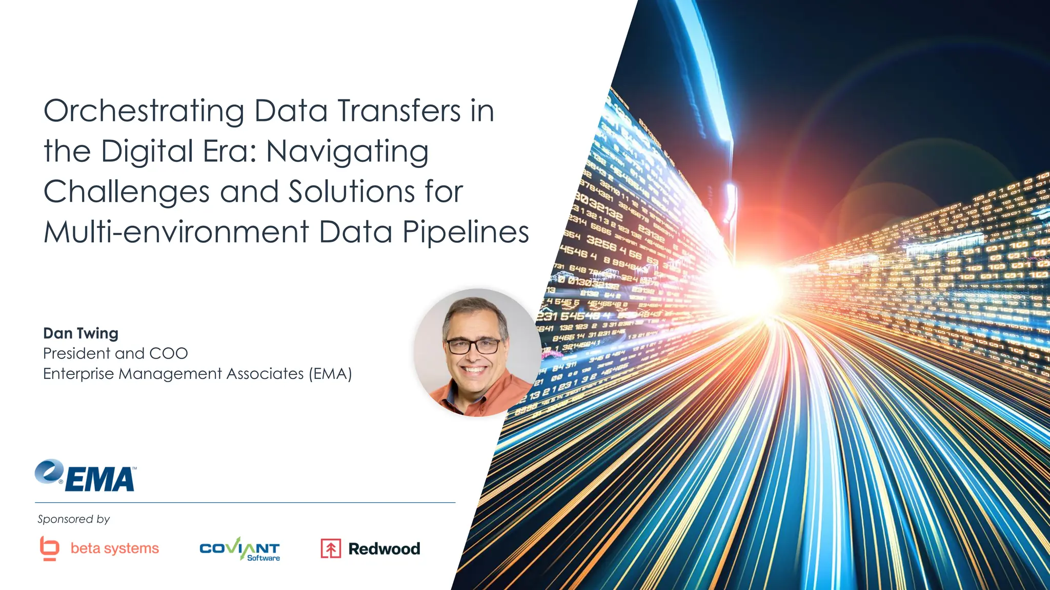@ema_research
| @ema_research
Orchestrating Data Transfers in
the Digital Era: Navigating
Challenges and Solutions for
Multi-environment Data Pipelines
Dan Twing
President and COO
Enterprise Management Associates (EMA)
Sponsored by
 