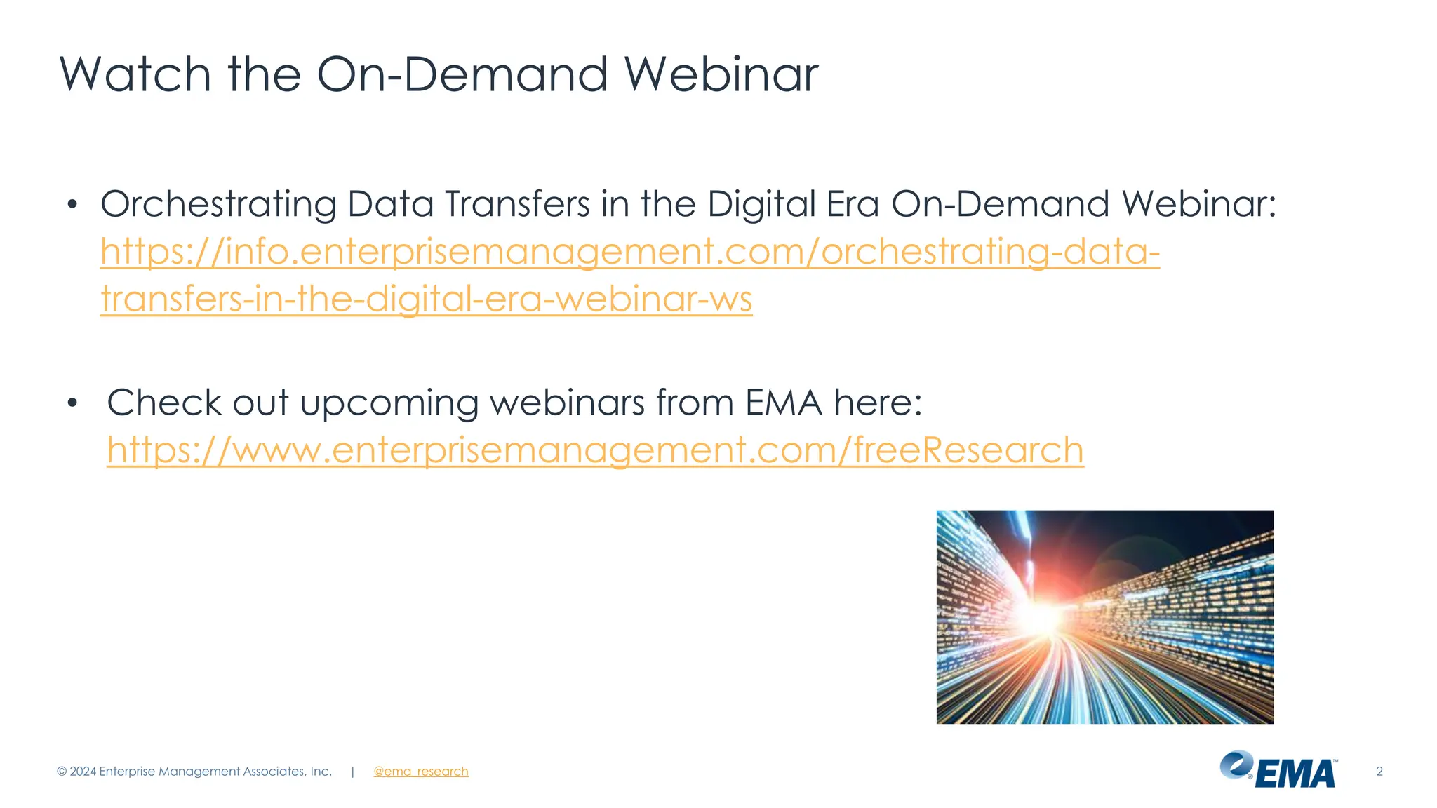 @ema_research
| @ema_research 2
Watch the On-Demand Webinar
• Orchestrating Data Transfers in the Digital Era On-Demand Webinar:
https://info.enterprisemanagement.com/orchestrating-data-
transfers-in-the-digital-era-webinar-ws
• Check out upcoming webinars from EMA here:
https://www.enterprisemanagement.com/freeResearch
© 2024 Enterprise Management Associates, Inc.
 