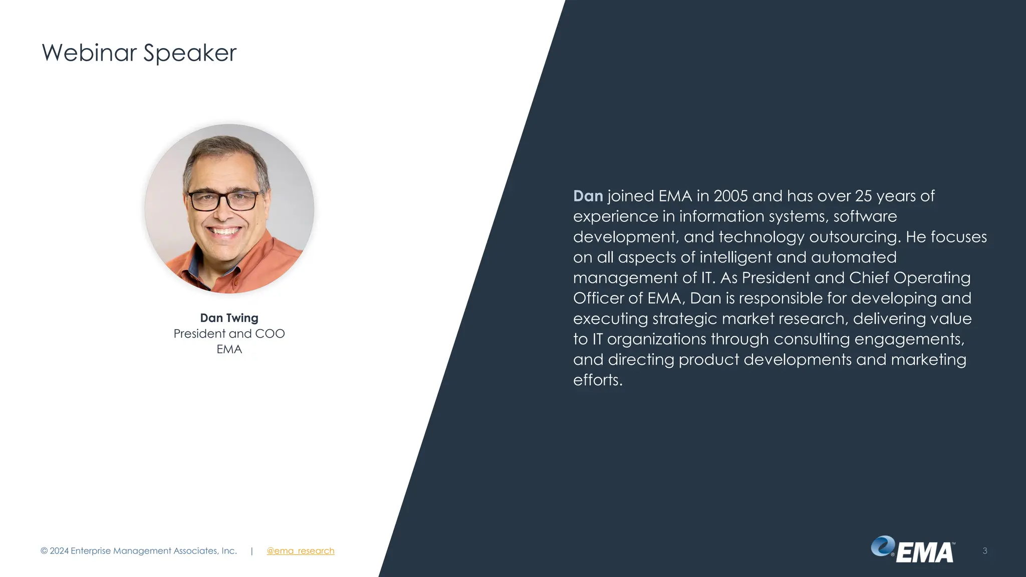@ema_research
| @ema_research
@ema_research
| @ema_research
Webinar Speaker
Dan joined EMA in 2005 and has over 25 years of
experience in information systems, software
development, and technology outsourcing. He focuses
on all aspects of intelligent and automated
management of IT. As President and Chief Operating
Officer of EMA, Dan is responsible for developing and
executing strategic market research, delivering value
to IT organizations through consulting engagements,
and directing product developments and marketing
efforts.
© 2024 Enterprise Management Associates, Inc. 3
Dan Twing
President and COO
EMA
 