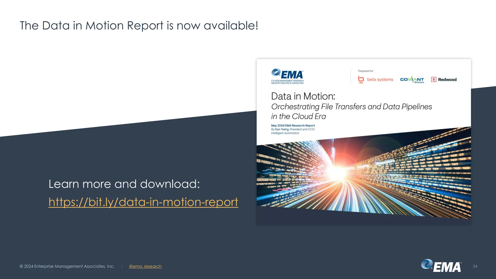 @ema_research
| @ema_research
@ema_research
| @ema_research
The Data in Motion Report is now available!
Learn more and download:
https://bit.ly/data-in-motion-report
© 2024 Enterprise Management Associates, Inc. 34
 