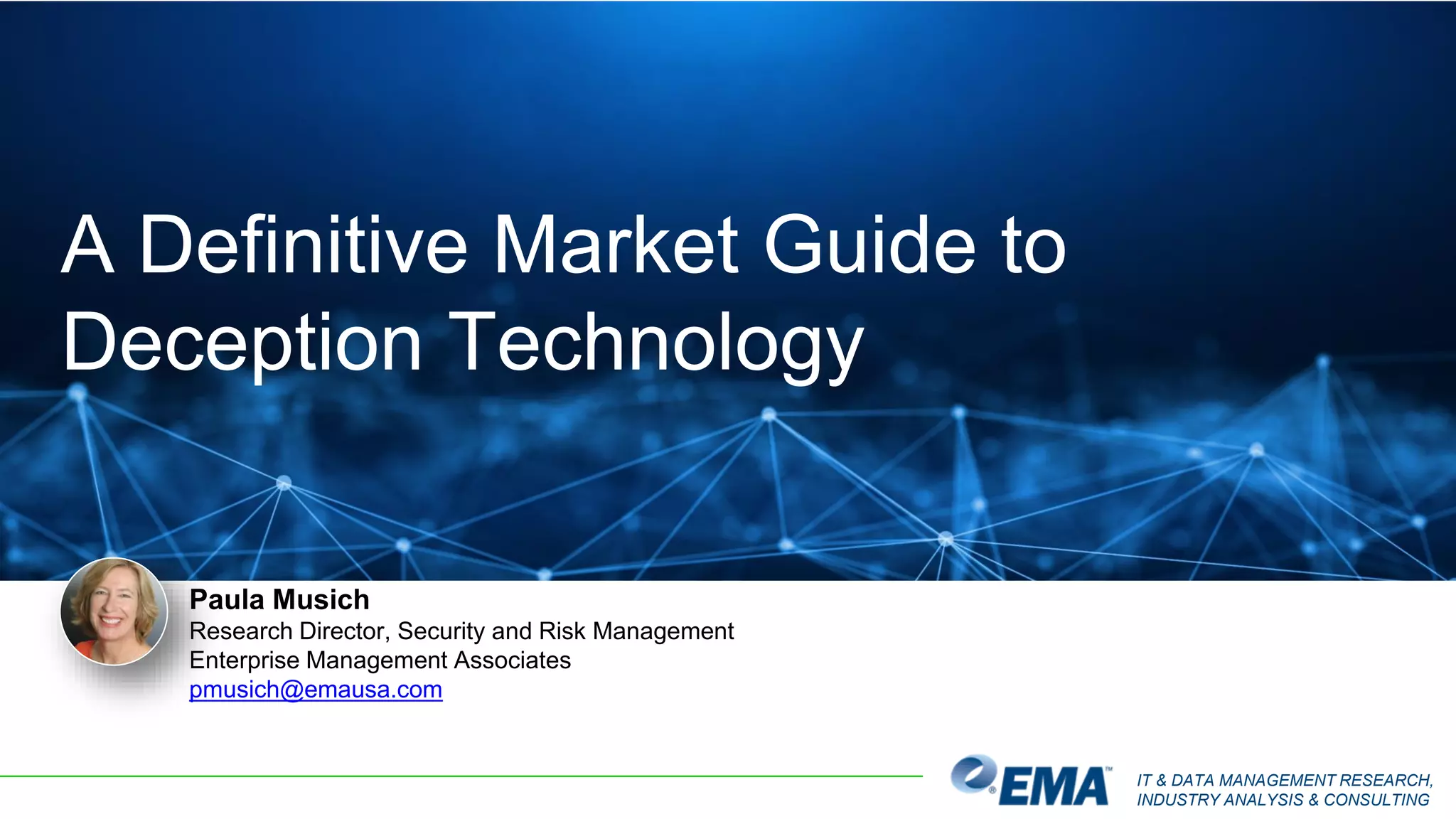 IT & DATA MANAGEMENT RESEARCH,
INDUSTRY ANALYSIS & CONSULTING
Paula Musich
Research Director, Security and Risk Management
Enterprise Management Associates
pmusich@emausa.com
A Definitive Market Guide to
Deception Technology
 