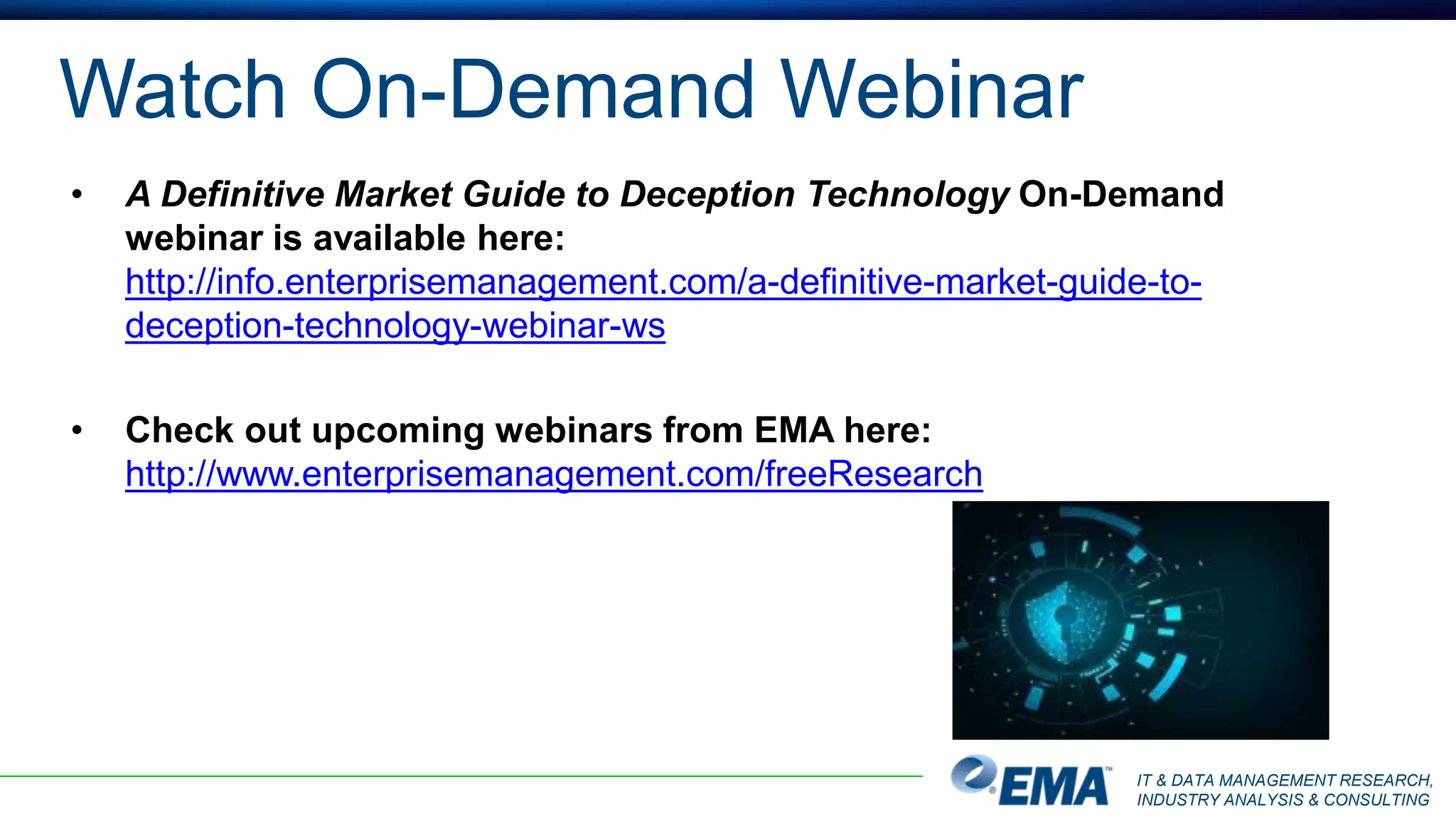 IT & DATA MANAGEMENT RESEARCH,
INDUSTRY ANALYSIS & CONSULTING
Watch On-Demand Webinar
• A Definitive Market Guide to Deception Technology On-Demand
webinar is available here:
http://info.enterprisemanagement.com/a-definitive-market-guide-to-
deception-technology-webinar-ws
• Check out upcoming webinars from EMA here:
http://www.enterprisemanagement.com/freeResearch
 