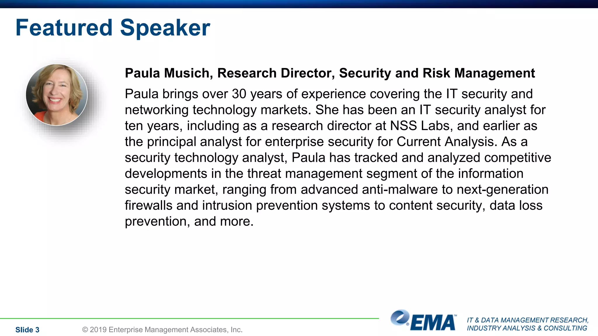 IT & DATA MANAGEMENT RESEARCH,
INDUSTRY ANALYSIS & CONSULTING
Featured Speaker
Paula Musich, Research Director, Security and Risk Management
Paula brings over 30 years of experience covering the IT security and
networking technology markets. She has been an IT security analyst for
ten years, including as a research director at NSS Labs, and earlier as
the principal analyst for enterprise security for Current Analysis. As a
security technology analyst, Paula has tracked and analyzed competitive
developments in the threat management segment of the information
security market, ranging from advanced anti-malware to next-generation
firewalls and intrusion prevention systems to content security, data loss
prevention, and more.
Slide 3 © 2019 Enterprise Management Associates, Inc.
 
