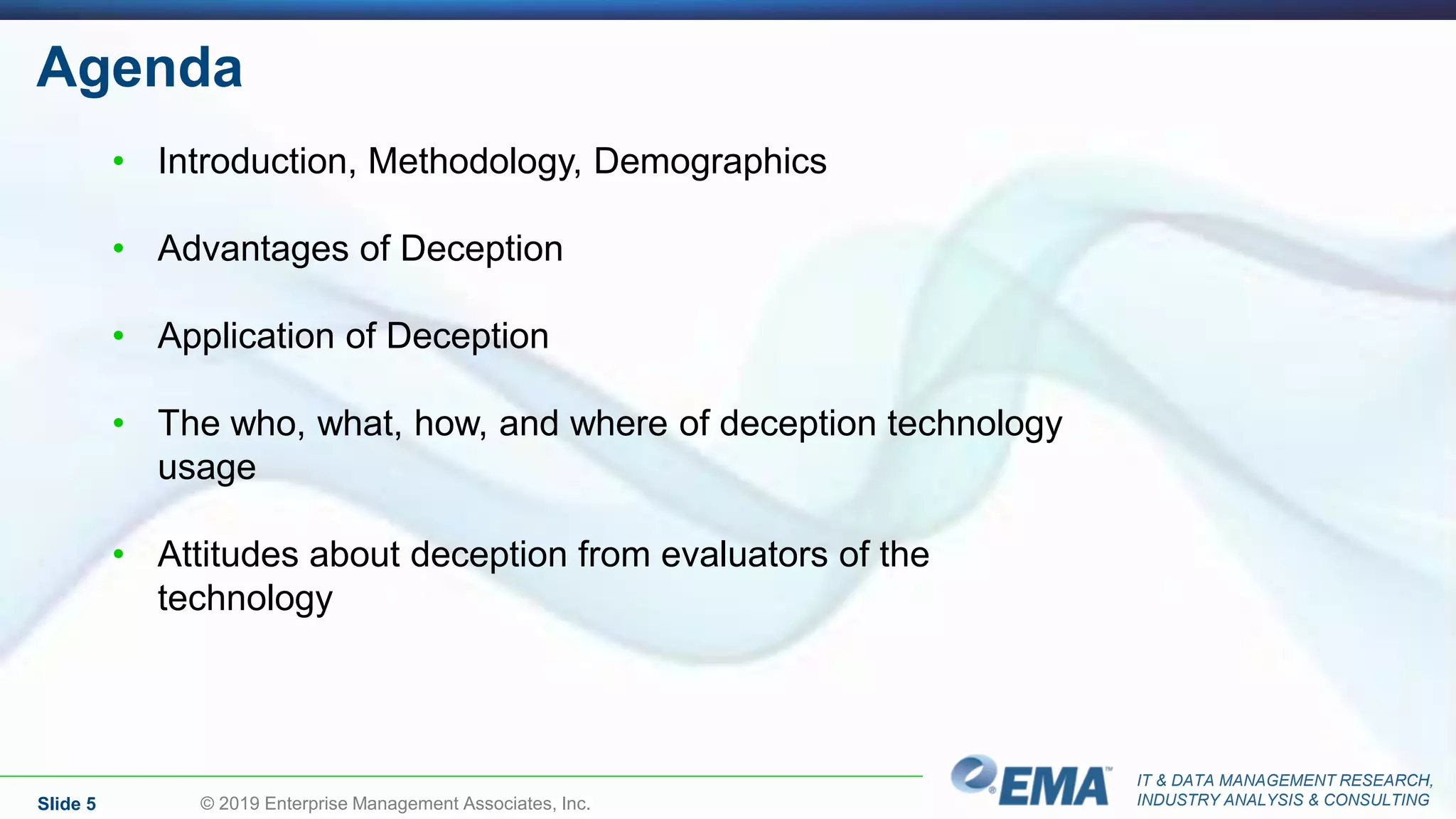 IT & DATA MANAGEMENT RESEARCH,
INDUSTRY ANALYSIS & CONSULTING
Agenda
Slide 5 © 2019 Enterprise Management Associates, Inc.
• Introduction, Methodology, Demographics
• Advantages of Deception
• Application of Deception
• The who, what, how, and where of deception technology
usage
• Attitudes about deception from evaluators of the
technology
 
