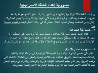 ‫االستراتيجية‬ ‫الخطة‬ ‫إعداد‬ ‫مسؤولية‬
‫واسعة‬ ‫ومعرفة‬ ‫متراكمة‬ ،‫وخبرات‬ ‫كبير‬ ‫جهود‬ ‫يتطلبها‬ ‫االستراتيجية‬ ‫الخطة‬ ‫إعداد‬ ‫إن‬
‫المستويات‬ ‫جميع‬ ‫بها‬ ‫وتشارك‬ ‫بها‬ ‫تحيط‬ ‫التي‬ ‫الخارجية‬ ‫والبيئة‬ ‫ومستقبلها‬ ‫المنظمة‬ ‫بظروف‬
‫االستراتيجية‬ ‫إعداد‬ ‫في‬ ‫المشاركة‬ ‫أشكال‬ ‫تحديد‬ ‫ويمكن‬ ‫المنظمة‬ ‫في‬ ‫اإلدارية‬
‫حسبما‬ ‫وتنفيذها‬
‫يلي‬
:
1
-
‫الجماعية‬ ‫المسؤولية‬
‫وال‬ ‫المنظمة‬ ‫في‬ ‫معين‬ ‫فرد‬ ‫مسؤولية‬ ‫وليست‬ ‫جماعية‬ ‫مسؤولية‬ ‫االستراتيجية‬ ‫إعداد‬ ‫إن‬
‫المدراء‬ ‫من‬ ‫يتكون‬ ‫واسع‬ ‫عمل‬ ‫فريق‬ ‫عادة‬ ‫بمسؤوليتها‬ ‫يضطلع‬ ‫ولكن‬ ‫صغيرة‬ ‫مجموعة‬
‫المنظمة‬ ‫موظفي‬ ‫من‬ ‫عدد‬ ‫إلى‬ ‫باإلضافة‬ ‫المنظمة‬ ‫وخارج‬ ‫داخل‬ ‫من‬ ‫والخبراء‬ ‫واالستشاريين‬
.
2
-
‫اإلدارة‬ ‫مجلس‬ ‫مسؤولية‬
:
‫والتنفيذ‬ ‫البناء‬ ‫مرحلة‬ ‫في‬ ‫االستراتيجية‬ ‫العملية‬ ‫إدارة‬ ‫أعباء‬ ‫اإلدارة‬ ‫مجلس‬ ‫على‬ ‫تقع‬
‫التي‬ ‫الناشئة‬ ‫المشاكل‬ ‫في‬ ‫والنظر‬ ‫االستراتيجية‬ ‫ببناء‬ ‫المكلف‬ ‫الفريق‬ ‫أعمال‬ ‫بمتابعة‬ ‫والمتمثلة‬
‫اإلطار‬ ‫وضع‬ ‫في‬ ‫ويشارك‬ ‫والرسالة‬ ‫للرؤية‬ ‫النهائية‬ ‫الصياغة‬ ‫يضع‬ ‫الذي‬ ‫وهو‬ ‫الفريق‬ ‫يرفعها‬
‫المطروحة‬ ‫االستراتيجية‬ ‫الخيارات‬ ‫بتحديد‬ ‫يقوم‬ ‫انه‬ ‫كما‬ ‫االستراتيجية‬ ‫لألهداف‬ ‫العام‬
.
 