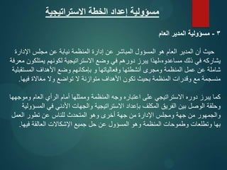 ‫االستراتيجية‬ ‫الخطة‬ ‫إعداد‬ ‫مسؤولية‬
3
-
‫العام‬ ‫المدير‬ ‫مسؤولية‬
‫اإلدارة‬ ‫مجلس‬ ‫عن‬ ‫نيابة‬ ‫المنظمة‬ ‫إدارة‬ ‫عن‬ ‫المباشر‬ ‫المسؤول‬ ‫هو‬ ‫العام‬ ‫المدير‬ ‫أن‬ ‫حيث‬
‫معرفة‬ ‫يمتلكون‬ ‫لكونهم‬ ‫االستراتيجية‬ ‫وضع‬ ‫في‬ ‫دورهم‬ ‫يبرز‬ ‫لهذا‬،‫مساعدوه‬ ‫ذلك‬ ‫في‬ ‫يشاركه‬
‫المستقبلية‬ ‫األهداف‬ ‫وضع‬ ‫بإمكانهم‬ ‫و‬ ‫وفعالياتها‬ ‫أنشطتها‬ ‫ومجرى‬ ‫المنظمة‬ ‫عمل‬ ‫عن‬ ‫شاملة‬
‫فيها‬ ‫مغاالة‬ ‫وال‬ ‫تواضع‬ ‫ال‬ ‫متوازنة‬ ‫األهداف‬ ‫تكون‬ ‫بحيث‬ ‫المنظمة‬ ‫وقدرات‬ ‫مع‬ ‫منسجمة‬
.
‫وموجهها‬ ‫العام‬ ‫الرأي‬ ‫أمام‬ ‫وممثلها‬ ‫المنظمة‬ ‫وجه‬ ‫اعتباره‬ ‫على‬ ‫االستراتيجي‬ ‫دوره‬ ‫يبرز‬ ‫كما‬
‫المسؤولية‬ ‫في‬ ‫األدني‬ ‫والجهات‬ ‫االستراتيجية‬ ‫بإعداد‬ ‫المكلف‬ ‫الفريق‬ ‫بين‬ ‫الوصل‬ ‫وحلقة‬
‫العمل‬ ‫تطور‬ ‫عن‬ ‫للناس‬ ‫المتحدث‬ ‫وهو‬ ‫أخرى‬ ‫جهة‬ ‫من‬ ‫اإلدارة‬ ‫ومجلس‬ ‫جهة‬ ‫من‬ ‫والجمهور‬
‫فيها‬ ‫العالقة‬ ‫اإلشكاالت‬ ‫جميع‬ ‫حل‬ ‫عن‬ ‫المسؤول‬ ‫وهو‬ ‫المنظمة‬ ‫وطموحات‬ ‫وتطلعات‬ ‫بها‬
.
 