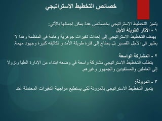 ‫باآلتي‬ ‫إجمالها‬ ‫يمكن‬ ‫عدة‬ ‫بخصائص‬ ‫االستراتيجي‬ ‫التخطيط‬ ‫يتميز‬
:
1
-
‫األجل‬ ‫الطويلة‬ ‫األثار‬
‫ال‬ ‫وهذا‬ ‫المنظمة‬ ‫في‬ ‫وهامة‬ ‫جوهرية‬ ‫تغيرات‬ ‫إحداث‬ ‫إلى‬ ‫االستراتيجي‬ ‫التخطيط‬ ‫يهدف‬
‫مهمة‬ ‫وجهود‬ ‫كبيرة‬ ‫تكاليفه‬ ‫و‬ ‫األمد‬ ‫طويلة‬ ‫فترة‬ ‫إلى‬ ‫يحتاج‬ ‫بل‬ ‫القصير‬ ‫األجل‬ ‫في‬ ‫يظهر‬
.
2
-
‫الواسعة‬ ‫المشاركة‬
‫ونزوال‬ ‫العليا‬ ‫اإلدارة‬ ‫من‬ ‫ابتداء‬ ‫وضعه‬ ‫في‬ ‫واسعة‬ ‫مشاركة‬ ‫االستراتيجي‬ ‫التخطيط‬ ‫يتطلب‬
‫وغيرهم‬ ‫والجمهور‬ ‫والمستفيدين‬ ‫العاملين‬ ‫إلى‬
.
3
-
‫المرونة‬
:
‫عند‬ ‫المحتملة‬ ‫التغيرات‬ ‫مواجهة‬ ‫يستطيع‬ ‫لكي‬ ‫بالمرونة‬ ‫االستراتيجي‬ ‫التخطيط‬ ‫يتميز‬
‫االستراتيجي‬ ‫التخطيط‬ ‫خصائص‬
 