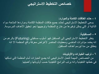 4
-
‫والموارد‬ ‫الكامنة‬ ‫الطاقات‬ ‫حشد‬
:
‫سواء‬ ‫المتاحة‬ ‫ومواردها‬ ‫الكامنة‬ ‫المنظمة‬ ‫طاقات‬ ‫جميع‬ ‫لحشد‬ ‫االستراتيجي‬ ‫التخطيط‬ ‫يسعى‬
‫المرسومة‬ ‫األهداف‬ ‫تحقيق‬ ‫نحو‬ ‫وتوجيهها‬ ‫المنظمة‬ ‫خارج‬ ‫من‬ ‫توفيرها‬ ‫يمكن‬ ‫التي‬ ‫أو‬ ‫الذاتية‬
.
5
-
‫المستقبلية‬
:
‫مستقبلي‬ ‫أسلوب‬ ‫فهو‬ ‫المستقبل‬ ‫إلى‬ ‫االستراتيجي‬ ‫التخطيط‬ ‫ينظر‬
(
Futuring
)
‫من‬ ‫بالرغم‬
‫انه‬ ‫اال‬ ‫المنظمة‬ ‫واقع‬ ‫معرفة‬ ‫ألغراض‬ ‫الحاضر‬ ‫ومعطيات‬ ‫الماضي‬ ‫مؤشرات‬ ‫يعتمد‬ ‫انه‬
‫المستقبل‬ ‫أهداف‬ ‫ليرسم‬ ‫منا‬ ‫من‬ ‫ينطلق‬
.
6
-
‫واألولويات‬ ‫الخيارات‬ ‫ترتيب‬
‫تسلكها‬ ‫التي‬ ‫المنظمة‬ ‫أمام‬ ‫الخيارات‬ ‫يضع‬ ‫أنه‬ ‫االستراتيجي‬ ‫للعمل‬ ‫المهمة‬ ‫الخصائص‬ ‫من‬
‫وأهميتها‬ ‫أولوياتها‬ ‫حسب‬ ‫التنفيذية‬ ‫البرامج‬ ‫يرتب‬ ‫وانه‬ ‫التنفيذية‬ ‫خطتها‬ ‫في‬
.
‫االستراتيجي‬ ‫التخطيط‬ ‫خصائص‬
 