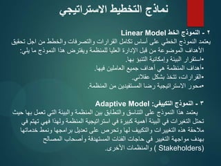 2
-
‫الخط‬ ‫النموذج‬
Linear Model
‫تحقيق‬ ‫اجل‬ ‫من‬ ‫والخطط‬ ‫والتصرفات‬ ‫القرارات‬ ‫تكامل‬ ‫أساس‬ ‫على‬ ‫الخطي‬ ‫النموذج‬ ‫يعتمد‬
‫يلي‬ ‫ما‬ ‫النموذج‬ ‫هذا‬ ‫ويفترض‬ ‫للمنظمة‬ ‫العليا‬ ‫اإلدارة‬ ‫قبل‬ ‫من‬ ‫الموضوعة‬ ‫األهداف‬
:
•
‫بها‬ ‫التنبؤ‬ ‫وإمكانية‬ ‫البيئة‬ ‫استقرار‬
.
•
‫فيها‬ ‫العاملين‬ ‫جميع‬ ‫أهداف‬ ‫هي‬ ‫المنظمة‬ ‫أهداف‬
.
•
‫عقالني‬ ‫بشكل‬ ‫تتخذ‬ ،‫القرارات‬
.
•
‫المنظمة‬ ‫من‬ ‫المستفيدين‬ ‫رضا‬ ‫االستراتيجية‬ ‫محور‬
.
3
-
‫التكييفي‬ ‫النموذج‬
:
Adaptive Model
‫حيث‬ ‫بها‬ ‫تعمل‬ ‫التي‬ ‫والبيئة‬ ‫المنظمة‬ ‫بين‬ ‫والتطابق‬ ‫التناسق‬ ‫على‬ ‫النموذج‬ ‫هذا‬ ‫يعتمد‬
‫في‬ ‫تهتم‬ ‫فهي‬ ‫ولهذا‬ ‫المنظمة‬ ‫استراتيجية‬ ‫في‬ ‫كبيرة‬ ‫أهمية‬ ‫البيئة‬ ‫في‬ ‫التغيرات‬ ‫تحتل‬
‫خدماتها‬ ‫ونمط‬ ‫برامجها‬ ‫تعديل‬ ‫على‬ ‫وتحرص‬ ‫لها‬ ‫والتكييف‬ ‫التغييرات‬ ‫هذه‬ ‫مالحقة‬
‫المصالح‬ ‫وأصحاب‬ ‫المستهدفة‬ ‫الفئات‬ ‫حاجات‬ ‫في‬ ‫التغيير‬ ‫مواجهة‬ ‫بهدف‬
(
Stakeholders
)
‫األخرى‬ ‫والمنظمات‬
.
‫االستراتيجي‬ ‫التخطيط‬ ‫نماذج‬
 