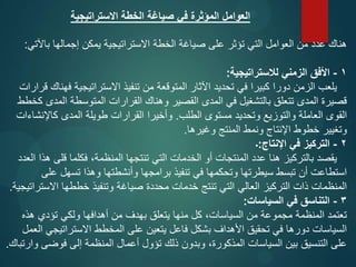 ‫االستراتيجية‬ ‫الخطة‬ ‫صياغة‬ ‫في‬ ‫المؤثرة‬ ‫العوامل‬
‫باآلتي‬ ‫إجمالها‬ ‫يمكن‬ ‫االستراتيجية‬ ‫الخطة‬ ‫صياغة‬ ‫على‬ ‫تؤثر‬ ‫التي‬ ‫العوامل‬ ‫من‬ ‫عدد‬ ‫هناك‬
:
1
-
‫لالستراتيجية‬ ‫الزمني‬ ‫األفق‬
:
‫قرارات‬ ‫فهناك‬ ‫االستراتيجية‬ ‫تنفيذ‬ ‫من‬ ‫المتوقعة‬ ‫اآلثار‬ ‫تحديد‬ ‫في‬ ‫كبيرا‬ ‫دورا‬ ‫الزمن‬ ‫يلعب‬
‫كخطط‬ ‫المدى‬ ‫المتوسطة‬ ‫القرارات‬ ‫وهناك‬ ‫القصير‬ ‫المدى‬ ‫في‬ ‫بالتشغيل‬ ‫تتعلق‬ ‫المدى‬ ‫قصيرة‬
‫الطلب‬ ‫مستوى‬ ‫وتحديد‬ ‫والتوزيع‬ ‫العاملة‬ ‫القوى‬
.
‫كاإلنشاءات‬ ‫المدى‬ ‫طويلة‬ ‫القرارات‬ ‫وأخيرا‬
‫وغيرها‬ ‫المنتج‬ ‫ونمط‬ ‫اإلنتاج‬ ‫خطوط‬ ‫وتغيير‬
.
2
-
‫اإلنتاج‬ ‫في‬ ‫التركيز‬
:
‫۔‬
‫العدد‬ ‫هذا‬ ‫قلی‬ ‫فكلما‬ ،‫المنظمة‬ ‫تنتجها‬ ‫التي‬ ‫الخدمات‬ ‫أو‬ ‫المنتجات‬ ‫عدد‬ ‫هنا‬ ‫بالتركيز‬ ‫يقصد‬
‫على‬ ‫تسهل‬ ‫وهذا‬ ‫وأنشطتها‬ ‫برامجها‬ ‫تنفيذ‬ ‫في‬ ‫وتحكمها‬ ‫سيطرتها‬ ‫تبسط‬ ‫أن‬ ‫استطاعت‬
‫االستراتيجية‬ ‫خططها‬ ‫وتنفيذ‬ ‫صياغة‬ ‫محددة‬ ‫خدمات‬ ‫تنتج‬ ‫التي‬ ‫العالي‬ ‫التركيز‬ ‫ذات‬ ‫المنظمات‬
.
3
-
‫السياسات‬ ‫في‬ ‫التناسق‬
:
‫هذه‬ ‫تؤدي‬ ‫ولكي‬ ‫أهدافها‬ ‫من‬ ‫بهدف‬ ‫يتعلق‬ ‫منها‬ ‫كل‬ ،‫السياسات‬ ‫من‬ ‫مجموعة‬ ‫المنظمة‬ ‫تعتمد‬
‫العمل‬ ‫االستراتيجي‬ ‫المخطط‬ ‫على‬ ‫يتعين‬ ‫فاعل‬ ‫بشكل‬ ‫األهداف‬ ‫تحقيق‬ ‫في‬ ‫دورها‬ ‫السياسات‬
‫وارتباك‬ ‫فوضى‬ ‫إلى‬ ‫المنظمة‬ ‫أعمال‬ ‫تؤول‬ ‫ذلك‬ ‫وبدون‬ ،‫المذكورة‬ ‫السياسات‬ ‫بين‬ ‫التنسيق‬ ‫على‬
.
 