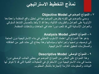 7
-
‫الموضوعي‬ ‫النموذج‬
Objective Model
‫وإعطاءها‬ ‫المنظمة‬ ‫واقع‬ ‫تحليل‬ ‫في‬ ‫الموضوعية‬ ‫يفترض‬ ‫لكونه‬ ‫بالموضوعي‬ ‫وسمي‬
‫السلوكي‬ ‫النشاط‬ ‫بالحسبان‬ ‫يأخذ‬ ‫ال‬ ‫قد‬ ‫وهذا‬ ،‫الذاتية‬ ‫والظروف‬ ‫العوامل‬ ‫على‬ ‫األولوية‬
‫المنظمة‬ ‫ونشاطات‬ ‫اتجاهات‬ ‫في‬ ‫هاما‬ ‫دورا‬ ‫تلعب‬ ‫قد‬ ‫التي‬ ‫اإلنسانية‬ ‫والعوامل‬
.
8
-
‫التحليلي‬ ‫النموذج‬
Analysis Model
‫الحاجة‬ ‫دون‬ ‫االستراتيجية‬ ‫بناء‬ ‫في‬ ‫التحليلي‬ ‫األسلوب‬ ‫اعتماد‬ ‫إلى‬ ‫النموذج‬ ‫هذا‬ ‫يدعو‬
‫الطاقاته‬ ‫من‬ ‫کبير‬ ‫حشد‬ ‫إلى‬ ‫يحتاج‬ ‫وهذا‬ ‫وسياساتها‬ ‫وإجراءاتها‬ ‫برامجها‬ ‫توصيف‬ ‫إلى‬
‫االستراتيجية‬ ‫أهداف‬ ‫لتحقيق‬ ‫والمستلزمات‬
.
9
-
‫الوصفي‬ ‫النموذج‬
:
Descriptive Model
‫دورا‬ ‫الوصفي‬ ‫الجانب‬ ‫يعطي‬ ‫الموضوعي‬ ‫النموذج‬ ‫من‬ ‫العكس‬ ‫على‬ ‫النموذج‬ ‫وهذا‬
‫لها‬ ‫تتوفر‬ ‫ال‬ ‫قد‬ ‫التي‬ ‫الكمية‬ ‫التحليالت‬ ‫في‬ ‫االستغراق‬ ‫دون‬ ‫االستراتيجية‬ ‫بناء‬ ‫في‬ ‫حاسما‬
‫المطلوب‬ ‫بالشكل‬ ‫إلنجازها‬ ‫الالزمة‬ ‫والمعلومات‬ ‫البيانات‬
.
‫االستراتيجي‬ ‫التخطيط‬ ‫نماذج‬
 