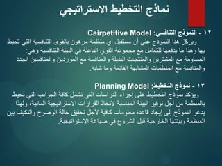 12
-
‫التنافسي‬ ‫النموذج‬
:
Cairpetitive Model
‫تحيط‬ ‫التي‬ ‫التنافسية‬ ‫بالقوى‬ ‫مرهون‬ ‫منظمة‬ ‫أي‬ ‫مستقبل‬ ‫أن‬ ‫على‬ ‫النموذج‬ ‫هذا‬ ‫ويركز‬
‫وهي‬ ‫التنافسية‬ ‫البيئة‬ ‫في‬ ‫الفاعلة‬ ‫القوي‬ ‫مجموعة‬ ‫مع‬ ‫للتعامل‬ ‫يدفعها‬ ‫ما‬ ‫وهذا‬ ‫بها‬
:
‫الجدد‬ ‫والمنافسين‬ ‫الموردين‬ ‫مع‬ ‫والمنافسة‬ ‫البديلة‬ ‫والمنتجات‬ ‫المشترين‬ ‫مع‬ ‫المساومة‬
‫شابه‬ ‫وما‬ ‫القائمة‬ ‫المشابهة‬ ‫المنظمات‬ ‫مع‬ ‫والمنافسة‬
.
13
-
‫التخطيط‬ ‫نموذج‬
:
Planning Model
‫تحيط‬ ‫التي‬ ‫الجوانب‬ ‫كافة‬ ‫تشمل‬ ‫التي‬ ‫الدراسات‬ ‫إجراء‬ ‫على‬ ‫التخطيط‬ ‫نموذج‬ ‫ويؤكد‬
‫ولهذا‬ ،‫المائية‬ ‫االستراتيجية‬ ‫القرارات‬ ‫التخاذ‬ ‫المناسبة‬ ‫البيئة‬ ‫توفير‬ ‫أجل‬ ‫من‬ ‫بالمنظمة‬
‫بين‬ ‫والتكيف‬ ‫الوضوح‬ ‫حالة‬ ‫تحقيق‬ ‫ألجل‬ ‫كافية‬ ‫معلومات‬ ‫قاعدة‬ ‫إيجاد‬ ‫إلى‬ ‫النموذج‬ ‫يدعو‬
‫االستراتيجية‬ ‫صياغة‬ ‫في‬ ‫الشروع‬ ‫قبل‬ ‫الخارجية‬ ‫وبيئتها‬ ‫المنظمة‬
.
‫االستراتيجي‬ ‫التخطيط‬ ‫نماذج‬
 