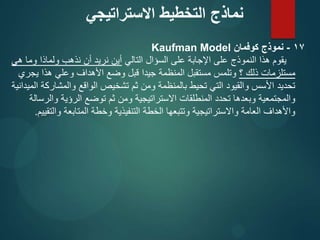 17
-
‫كوفمان‬ ‫نموذج‬
Kaufman Model
‫التالي‬ ‫السؤال‬ ‫على‬ ‫اإلجابة‬ ‫على‬ ‫النموذج‬ ‫هذا‬ ‫يقوم‬
‫هي‬ ‫وما‬ ‫ولماذا‬ ‫نذهب‬ ‫أن‬ ‫نريد‬ ‫أين‬
‫؟‬ ‫ذلك‬ ‫مستلزمات‬
‫يجري‬ ‫هذا‬ ‫وعلي‬ ‫األهداف‬ ‫وضع‬ ‫قبل‬ ‫جيدا‬ ‫المنظمة‬ ‫مستقبل‬ ‫وتلمس‬
‫الميدانية‬ ‫والمشاركة‬ ‫الواقع‬ ‫تشخيص‬ ‫ثم‬ ‫ومن‬ ‫بالمنظمة‬ ‫تحيط‬ ‫التي‬ ‫والقيود‬ ‫األسس‬ ‫تحديد‬
‫والرسالة‬ ‫الرؤية‬ ‫توضع‬ ‫ثم‬ ‫ومن‬ ‫االستراتيجية‬ ‫المنطلقات‬ ‫تحدد‬ ‫وبعدها‬ ‫والمجتمعية‬
‫والتقييم‬ ‫المتابعة‬ ‫وخطة‬ ‫التنفيذية‬ ‫الخطة‬ ‫وتتبعها‬ ‫واالستراتيجية‬ ‫العامة‬ ‫واألهداف‬
.
‫االستراتيجي‬ ‫التخطيط‬ ‫نماذج‬
 