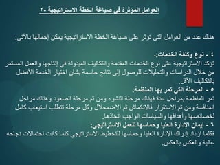 ‫االستراتيجية‬ ‫الخطة‬ ‫صياغة‬ ‫في‬ ‫المؤثرة‬ ‫العوامل‬
-
2
‫باآلتي‬ ‫إجمالها‬ ‫يمكن‬ ‫االستراتيجية‬ ‫الخطة‬ ‫صياغة‬ ‫على‬ ‫تؤثر‬ ‫التي‬ ‫العوامل‬ ‫من‬ ‫عدد‬ ‫هناك‬
:
4
-
‫الخدمات‬ ‫وكلفة‬ ‫نوع‬
:
‫۔‬
‫المستمر‬ ‫والعمل‬ ‫إنتاجها‬ ‫في‬ ‫المبذولة‬ ‫والتكاليف‬ ‫المقدمة‬ ‫الخدمات‬ ‫نوع‬ ‫على‬ ‫االستراتيجية‬ ‫تؤكد‬
‫األفضل‬ ‫الخدمة‬ ‫اختيار‬ ‫بشان‬ ‫حاسمة‬ ‫نتائج‬ ‫إلى‬ ‫للوصول‬ ‫والتحليالت‬ ‫الدراسات‬ ‫خالل‬ ‫من‬
‫األقل‬ ‫بالتكاليف‬
.
5
-
‫المنظمة‬ ‫بها‬ ‫تمر‬ ‫التي‬ ‫المرحلة‬
:
‫مراحل‬ ‫وهناك‬ ‫الصعود‬ ‫مرحلة‬ ‫ثم‬ ‫ومن‬ ‫النشوء‬ ‫مرحلة‬ ‫فهناك‬ ‫عدة‬ ‫بمراحل‬ ‫المنظمة‬ ‫تمر‬
‫كامل‬ ‫استيعاب‬ ‫تتطلب‬ ‫مرحلة‬ ‫وكل‬ ‫االضمحالل‬ ‫ثم‬ ‫فاالنكماش‬ ‫االستقرار‬ ‫ثم‬ ‫ومن‬ ‫المنافسة‬
‫اتخاذها‬ ‫الواجب‬ ‫والسياسات‬ ‫وأهدافها‬ ‫لخصائصها‬
.
6
-
‫االستراتيجي‬ ‫للعمل‬ ‫وحماسها‬ ‫العليا‬ ‫اإلدارة‬ ‫إيمان‬
:
‫نجاحه‬ ‫احتماالت‬ ‫کانت‬ ‫كلما‬ ‫االستراتيجي‬ ‫للتخطيط‬ ‫وحماسها‬ ‫العليا‬ ‫اإلدارة‬ ‫إدراك‬ ‫ازداد‬ ‫فكلما‬
‫بالعكس‬ ‫والعكس‬ ‫عالية‬
.
 