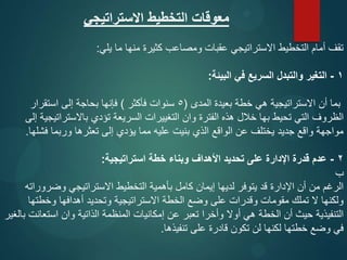 ‫االستراتيجي‬ ‫التخطيط‬ ‫معوقات‬
‫يلي‬ ‫ما‬ ‫منها‬ ‫كثيرة‬ ‫ومصاعب‬ ‫عقبات‬ ‫االستراتيجي‬ ‫التخطيط‬ ‫أمام‬ ‫تقف‬
:
1
-
‫البيئة‬ ‫في‬ ‫السريع‬ ‫والتبدل‬ ‫التغير‬
:
‫المدى‬ ‫بعيدة‬ ‫خطة‬ ‫هي‬ ‫االستراتيجية‬ ‫أن‬ ‫بما‬
(
5
‫فأكثر‬ ‫سنوات‬
)
‫استقرار‬ ‫إلى‬ ‫بحاجة‬ ‫فإنها‬
‫إلى‬ ‫باالستراتيجية‬ ‫تؤدي‬ ‫السريعة‬ ‫التغييرات‬ ‫وان‬ ‫الفترة‬ ‫هذه‬ ‫خالل‬ ‫بها‬ ‫تحيط‬ ‫التي‬ ‫الظروف‬
‫فشلها‬ ‫وربما‬ ‫تعثرها‬ ‫إلى‬ ‫يؤدي‬ ‫مما‬ ‫عليه‬ ‫بنيت‬ ‫الذي‬ ‫الواقع‬ ‫عن‬ ‫يختلف‬ ‫جديد‬ ‫واقع‬ ‫مواجهة‬
.
2
-
‫استراتيجية‬ ‫خطة‬ ‫وبناء‬ ‫األهداف‬ ‫تحديد‬ ‫على‬ ‫اإلدارة‬ ‫قدرة‬ ‫عدم‬
:
‫ب‬
‫وضروراته‬ ‫االستراتيجي‬ ‫التخطيط‬ ‫بأهمية‬ ‫كامل‬ ‫إيمان‬ ‫لديها‬ ‫يتوفر‬ ‫قد‬ ‫اإلدارة‬ ‫أن‬ ‫من‬ ‫الرغم‬
‫وخطتها‬ ‫أهدافها‬ ‫وتحديد‬ ‫االستراتيجية‬ ‫الخطة‬ ‫وضع‬ ‫على‬ ‫وقدرات‬ ‫مقومات‬ ‫تملك‬ ‫ال‬ ‫ولكنها‬
‫بالغير‬ ‫استعانت‬ ‫وان‬ ‫الذاتية‬ ‫المنظمة‬ ‫إمكانيات‬ ‫عن‬ ‫تعبر‬ ‫وأخرا‬ ‫أوال‬ ‫هي‬ ‫الخطة‬ ‫أن‬ ‫حيث‬ ‫التنفيذية‬
‫تنفيذها‬ ‫على‬ ‫قادرة‬ ‫تكون‬ ‫لن‬ ‫لكنها‬ ‫خطتها‬ ‫وضع‬ ‫في‬
.
 