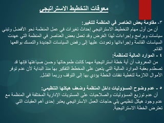 ‫االستراتيجي‬ ‫التخطيط‬ ‫معوقات‬
3
-
‫للتغيير‬ ‫المنظمة‬ ‫في‬ ‫العناصر‬ ‫بعض‬ ‫مقاومة‬
:
‫وتبني‬ ‫األفضل‬ ‫نحو‬ ‫المنظمة‬ ‫عمل‬ ‫في‬ ‫تغيرات‬ ‫إحداث‬ ‫االستراتيجي‬ ‫التخطيط‬ ‫مهام‬ ‫أول‬ ‫من‬ ‫أن‬
‫عهدت‬ ‫التي‬ ‫المنظمة‬ ‫في‬ ‫العناصر‬ ‫بعض‬ ‫تعمل‬ ‫وقد‬ ‫الغرض‬ ‫لهذا‬ ‫وإجراءات‬ ‫وبرامج‬ ‫سياسات‬
‫بواقعها‬ ‫والتمسك‬ ‫الجديدة‬ ‫السياسات‬ ‫رفض‬ ‫إلى‬ ‫عليها‬ ‫وتعودت‬ ‫وإجراءاتها‬ ‫القائمة‬ ‫السياسات‬
‫القائم‬
.
4
-
‫للمنظمة‬ ‫المالية‬ ‫الموارد‬
:
‫قد‬ ‫فإنها‬ ‫صياغتها‬ ‫وحسن‬ ‫طموحاتها‬ ‫كانت‬ ‫مهما‬ ‫استراتيجية‬ ‫خطة‬ ‫أية‬ ‫أن‬ ‫المعروف‬ ‫من‬
‫توفر‬ ‫عدم‬ ‫ألن‬ ‫البداية‬ ‫منذ‬ ‫بها‬ ‫التفكير‬ ‫المخطط‬ ‫على‬ ‫يتعين‬ ‫التي‬ ‫المالية‬ ‫الموارد‬ ‫بعقبة‬ ‫تصطدم‬
‫الفشل‬ ‫وربما‬ ‫التوقف‬ ‫إلى‬ ‫بها‬ ‫يؤدي‬ ‫الخطة‬ ‫نفقات‬ ‫لتغطية‬ ‫الالزمة‬ ‫األموال‬
.
5
-
‫التنظيمي‬ ‫هيكلها‬ ‫وضعف‬ ‫المنظمة‬ ‫داخل‬ ‫المسؤوليات‬ ‫وضوح‬ ‫عدم‬
:
‫مع‬ ‫المنظمة‬ ‫في‬ ‫المختلفة‬ ‫اإلدارية‬ ‫المستويات‬ ‫على‬ ‫والصالحيات‬ ‫المسؤوليات‬ ‫توزيع‬ ‫عدم‬ ‫أن‬
‫التي‬ ‫العقبات‬ ‫أهم‬ ‫إحدى‬ ‫يعتبر‬ ‫االستراتيجي‬ ‫العمل‬ ‫حاجات‬ ‫يلي‬ ‫تنظيمي‬ ‫هيكل‬ ‫وجود‬ ‫عدم‬
‫االستراتيجية‬ ‫الخطة‬ ‫تعترض‬
.
 