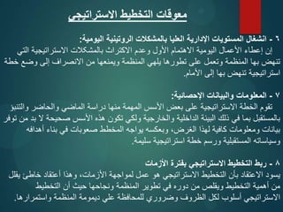 ‫االستراتيجي‬ ‫التخطيط‬ ‫معوقات‬
6
-
‫اليومية‬ ‫الروتينية‬ ‫بالمشكالت‬ ‫العليا‬ ‫اإلدارية‬ ‫المستويات‬ ‫انشغال‬
:
‫التي‬ ‫االستراتيجية‬ ‫بالمشکالت‬ ‫االكتراث‬ ‫وعدم‬ ‫األول‬ ‫االهتمام‬ ‫اليومية‬ ‫األعمال‬ ‫إعطاء‬ ‫إن‬
‫خطة‬ ‫وضع‬ ‫إلى‬ ‫االنصراف‬ ‫من‬ ‫ويمنعها‬ ‫المنظمة‬ ‫يلهي‬ ‫تطورها‬ ‫على‬ ‫وتعمل‬ ‫المنظمة‬ ‫بها‬ ‫تنهض‬
‫األمام‬ ‫إلى‬ ‫بها‬ ‫تنهض‬ ‫استراتيجية‬
.
7
-
‫اإلحصائية‬ ‫والبيانات‬ ‫المعلومات‬
:
‫والتنبؤ‬ ‫والحاضر‬ ‫الماضي‬ ‫دراسة‬ ‫منها‬ ‫المهمة‬ ‫األسس‬ ‫بعض‬ ‫على‬ ‫االستراتيجية‬ ‫الخطة‬ ‫تقوم‬
‫توفر‬ ‫من‬ ‫بد‬ ‫ال‬ ‫صحيحة‬ ‫األسس‬ ‫هذه‬ ‫تكون‬ ‫ولكي‬ ‫والخارجية‬ ‫الداخلية‬ ‫البيئة‬ ‫ذلك‬ ‫في‬ ‫بما‬ ‫بالمستقبل‬
‫أهدافه‬ ‫بناء‬ ‫في‬ ‫صعوبات‬ ‫المخطط‬ ‫يواجه‬ ‫وبعكسه‬ ،‫الغرض‬ ‫لهذا‬ ‫كافية‬ ‫ومعلومات‬ ‫بيانات‬
‫سليمة‬ ‫استراتيجية‬ ‫خطة‬ ‫ورسم‬ ‫المستقبلية‬ ‫وسياساته‬
.
8
-
‫األزمات‬ ‫بفترة‬ ‫االستراتيجي‬ ‫التخطيط‬ ‫ربط‬
‫يقلل‬ ‫خاطئ‬ ‫أعتقاد‬ ‫وهذا‬ ،‫األزمات‬ ‫لمواجهة‬ ‫عمل‬ ‫هو‬ ‫االستراتيجي‬ ‫التخطيط‬ ‫بأن‬ ‫االعتقاد‬ ‫يسود‬
‫التخطيط‬ ‫أن‬ ‫حيث‬ ‫ونجاحها‬ ‫المنظمة‬ ‫تطوير‬ ‫في‬ ‫دوره‬ ‫من‬ ‫ويقلص‬ ‫التخطيط‬ ‫أهمية‬ ‫من‬
‫واستمرارها‬ ‫المنظمة‬ ‫ديمومة‬ ‫علي‬ ‫للمحافظة‬ ‫وضروري‬ ‫الظروف‬ ‫لكل‬ ‫أسلوب‬ ‫االستراتيجي‬
.
 