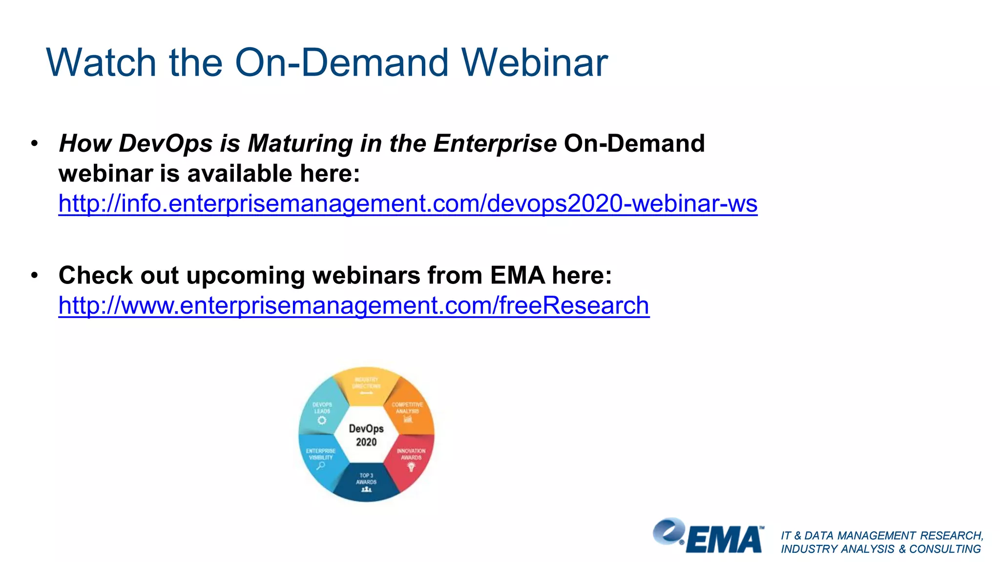 IT & DATA MANAGEMENT RESEARCH,
INDUSTRY ANALYSIS & CONSULTING
IT & DATA MANAGEMENT RESEARCH,
INDUSTRY ANALYSIS & CONSULTING
Watch the On-Demand Webinar
• How DevOps is Maturing in the Enterprise On-Demand
webinar is available here:
http://info.enterprisemanagement.com/devops2020-webinar-ws
• Check out upcoming webinars from EMA here:
http://www.enterprisemanagement.com/freeResearch
 