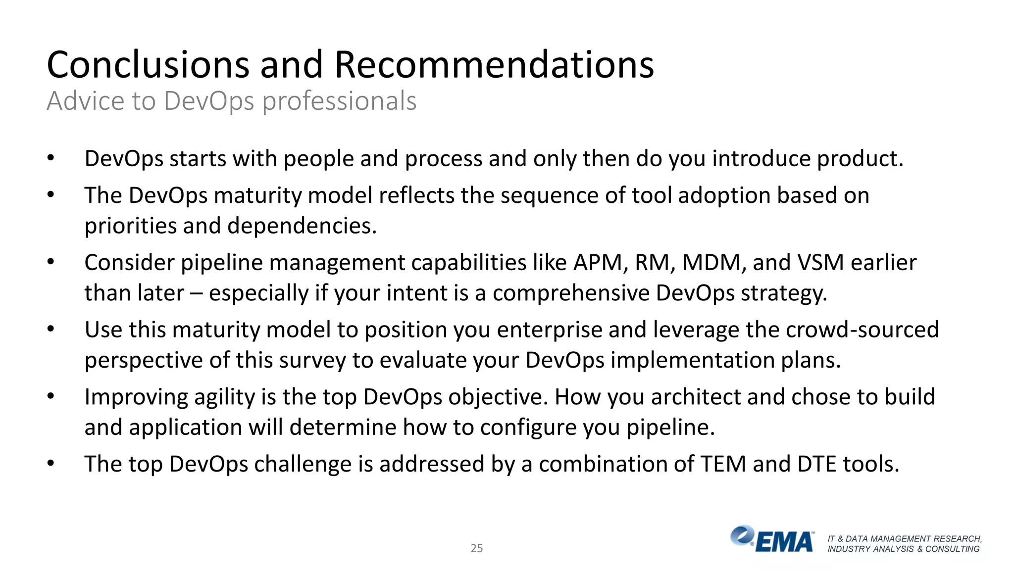 IT & DATA MANAGEMENT RESEARCH,
INDUSTRY ANALYSIS & CONSULTING
Conclusions and Recommendations
Advice to DevOps professionals
• DevOps starts with people and process and only then do you introduce product.
• The DevOps maturity model reflects the sequence of tool adoption based on
priorities and dependencies.
• Consider pipeline management capabilities like APM, RM, MDM, and VSM earlier
than later – especially if your intent is a comprehensive DevOps strategy.
• Use this maturity model to position you enterprise and leverage the crowd-sourced
perspective of this survey to evaluate your DevOps implementation plans.
• Improving agility is the top DevOps objective. How you architect and chose to build
and application will determine how to configure you pipeline.
• The top DevOps challenge is addressed by a combination of TEM and DTE tools.
25
 