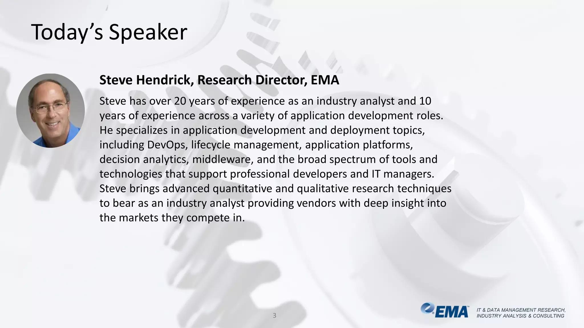 IT & DATA MANAGEMENT RESEARCH,
INDUSTRY ANALYSIS & CONSULTING
IT & DATA MANAGEMENT RESEARCH,
INDUSTRY ANALYSIS & CONSULTING
Today’s Speaker
3
Steve Hendrick, Research Director, EMA
Steve has over 20 years of experience as an industry analyst and 10
years of experience across a variety of application development roles.
He specializes in application development and deployment topics,
including DevOps, lifecycle management, application platforms,
decision analytics, middleware, and the broad spectrum of tools and
technologies that support professional developers and IT managers.
Steve brings advanced quantitative and qualitative research techniques
to bear as an industry analyst providing vendors with deep insight into
the markets they compete in.
 