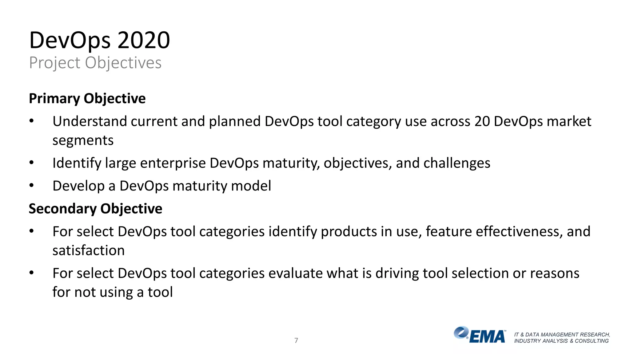 IT & DATA MANAGEMENT RESEARCH,
INDUSTRY ANALYSIS & CONSULTING
DevOps 2020
Project Objectives
Primary Objective
• Understand current and planned DevOps tool category use across 20 DevOps market
segments
• Identify large enterprise DevOps maturity, objectives, and challenges
• Develop a DevOps maturity model
Secondary Objective
• For select DevOps tool categories identify products in use, feature effectiveness, and
satisfaction
• For select DevOps tool categories evaluate what is driving tool selection or reasons
for not using a tool
7
 