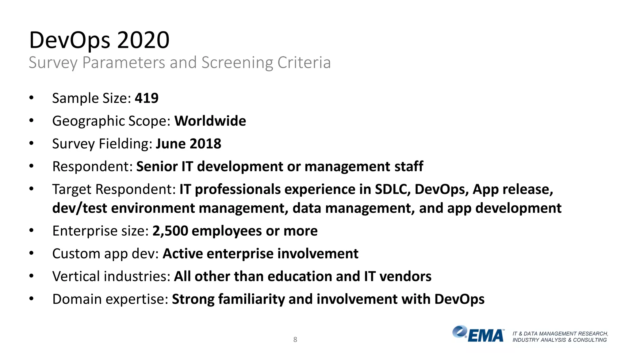 IT & DATA MANAGEMENT RESEARCH,
INDUSTRY ANALYSIS & CONSULTING
DevOps 2020
Survey Parameters and Screening Criteria
• Sample Size: 419
• Geographic Scope: Worldwide
• Survey Fielding: June 2018
• Respondent: Senior IT development or management staff
• Target Respondent: IT professionals experience in SDLC, DevOps, App release,
dev/test environment management, data management, and app development
• Enterprise size: 2,500 employees or more
• Custom app dev: Active enterprise involvement
• Vertical industries: All other than education and IT vendors
• Domain expertise: Strong familiarity and involvement with DevOps
8
 