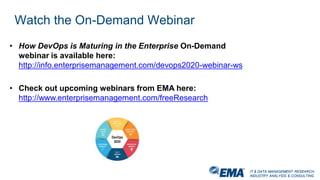 IT & DATA MANAGEMENT RESEARCH,
INDUSTRY ANALYSIS & CONSULTING
IT & DATA MANAGEMENT RESEARCH,
INDUSTRY ANALYSIS & CONSULTING
Watch the On-Demand Webinar
• How DevOps is Maturing in the Enterprise On-Demand
webinar is available here:
http://info.enterprisemanagement.com/devops2020-webinar-ws
• Check out upcoming webinars from EMA here:
http://www.enterprisemanagement.com/freeResearch
 