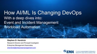 IT & DATA MANAGEMENT RESEARCH,
INDUSTRY ANALYSIS & CONSULTING
Stephen D. Hendrick
Research Director and Principal Investigator
Enterprise Management Associates
shendrick@enterprisemanagement.com
How AI/ML Is Changing DevOps
With a deep dives into:
Event and Incident Management
Workload Automation
 