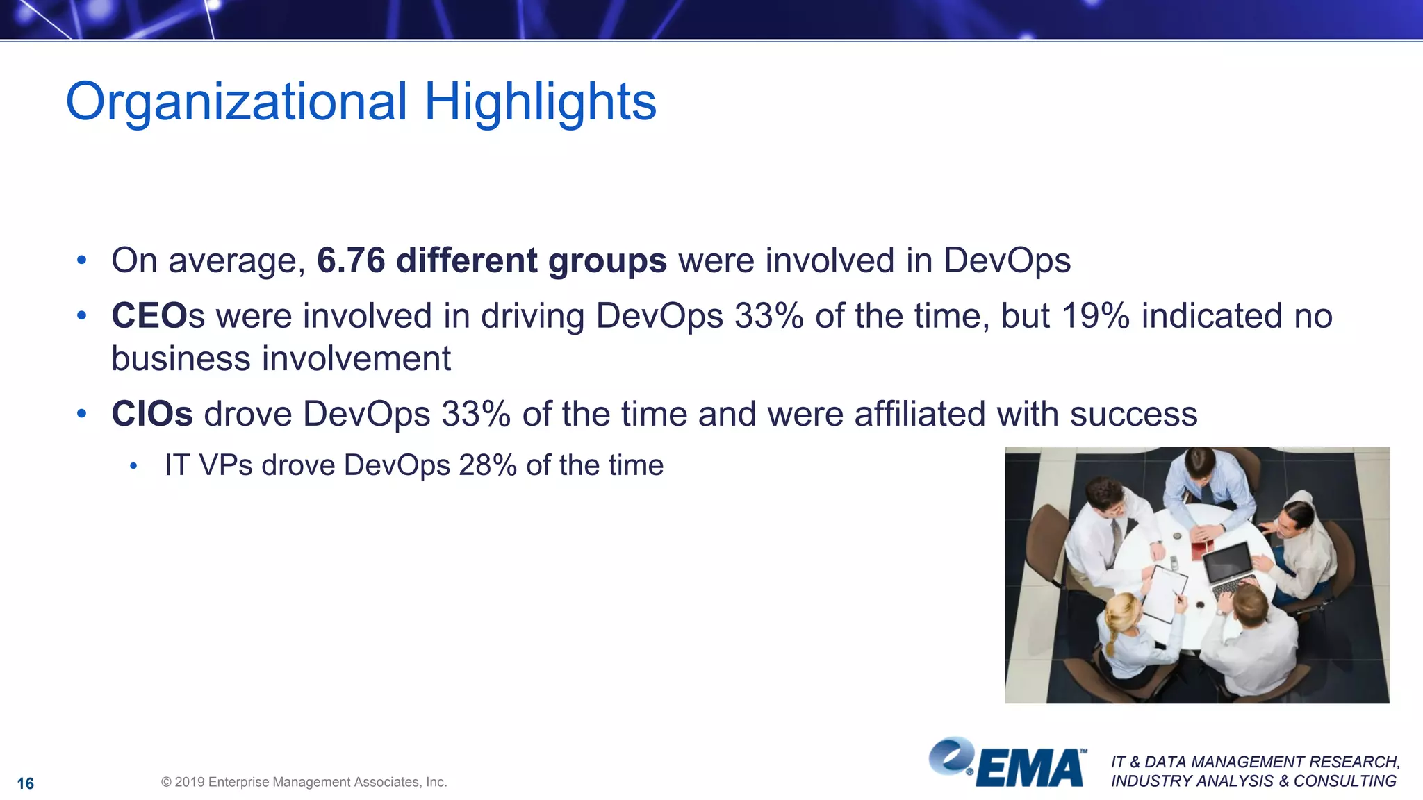 IT & DATA MANAGEMENT RESEARCH,
INDUSTRY ANALYSIS & CONSULTING
IT & DATA MANAGEMENT RESEARCH,
INDUSTRY ANALYSIS & CONSULTING
• On average, 6.76 different groups were involved in DevOps
• CEOs were involved in driving DevOps 33% of the time, but 19% indicated no
business involvement
• CIOs drove DevOps 33% of the time and were affiliated with success
• IT VPs drove DevOps 28% of the time
Organizational Highlights
© 2019 Enterprise Management Associates, Inc.16
 