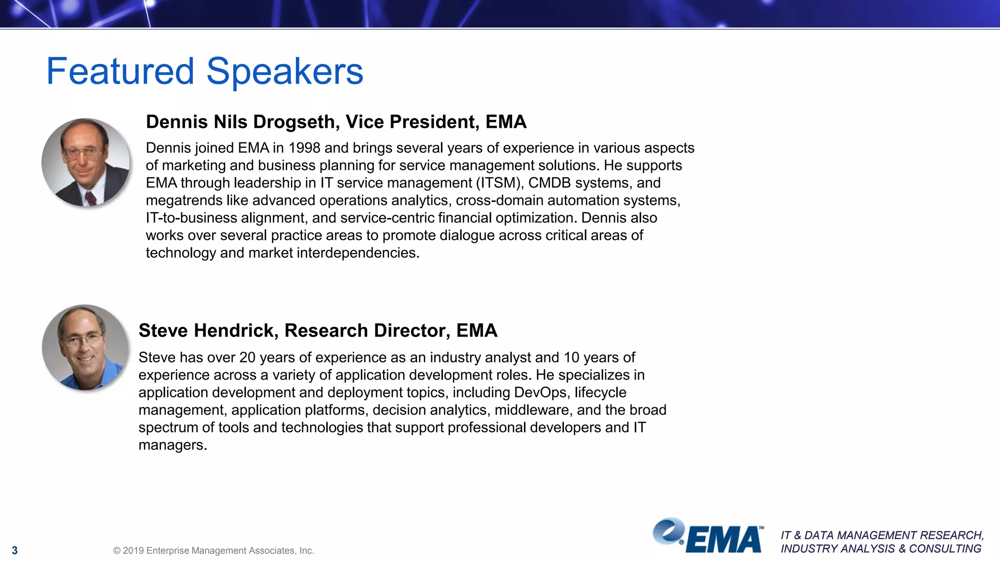 IT & DATA MANAGEMENT RESEARCH,
INDUSTRY ANALYSIS & CONSULTING
IT & DATA MANAGEMENT RESEARCH,
INDUSTRY ANALYSIS & CONSULTING© 2019 Enterprise Management Associates, Inc.
Featured Speakers
3
Dennis Nils Drogseth, Vice President, EMA
Dennis joined EMA in 1998 and brings several years of experience in various aspects
of marketing and business planning for service management solutions. He supports
EMA through leadership in IT service management (ITSM), CMDB systems, and
megatrends like advanced operations analytics, cross-domain automation systems,
IT-to-business alignment, and service-centric financial optimization. Dennis also
works over several practice areas to promote dialogue across critical areas of
technology and market interdependencies.
Steve Hendrick, Research Director, EMA
Steve has over 20 years of experience as an industry analyst and 10 years of
experience across a variety of application development roles. He specializes in
application development and deployment topics, including DevOps, lifecycle
management, application platforms, decision analytics, middleware, and the broad
spectrum of tools and technologies that support professional developers and IT
managers.
 
