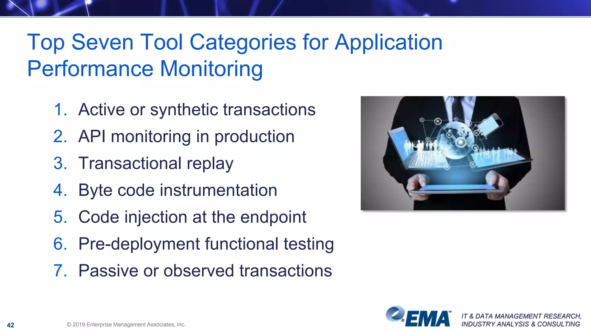 IT & DATA MANAGEMENT RESEARCH,
INDUSTRY ANALYSIS & CONSULTING
IT & DATA MANAGEMENT RESEARCH,
INDUSTRY ANALYSIS & CONSULTING
1. Active or synthetic transactions
2. API monitoring in production
3. Transactional replay
4. Byte code instrumentation
5. Code injection at the endpoint
6. Pre-deployment functional testing
7. Passive or observed transactions
Top Seven Tool Categories for Application
Performance Monitoring
© 2019 Enterprise Management Associates, Inc.42
 