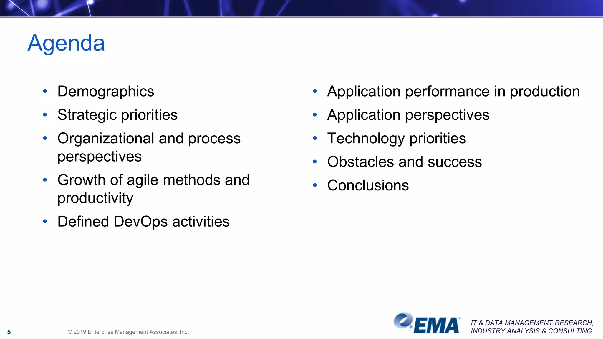 IT & DATA MANAGEMENT RESEARCH,
INDUSTRY ANALYSIS & CONSULTING
Agenda
• Demographics
• Strategic priorities
• Organizational and process
perspectives
• Growth of agile methods and
productivity
• Defined DevOps activities
• Application performance in production
• Application perspectives
• Technology priorities
• Obstacles and success
• Conclusions
© 2019 Enterprise Management Associates, Inc.5
 