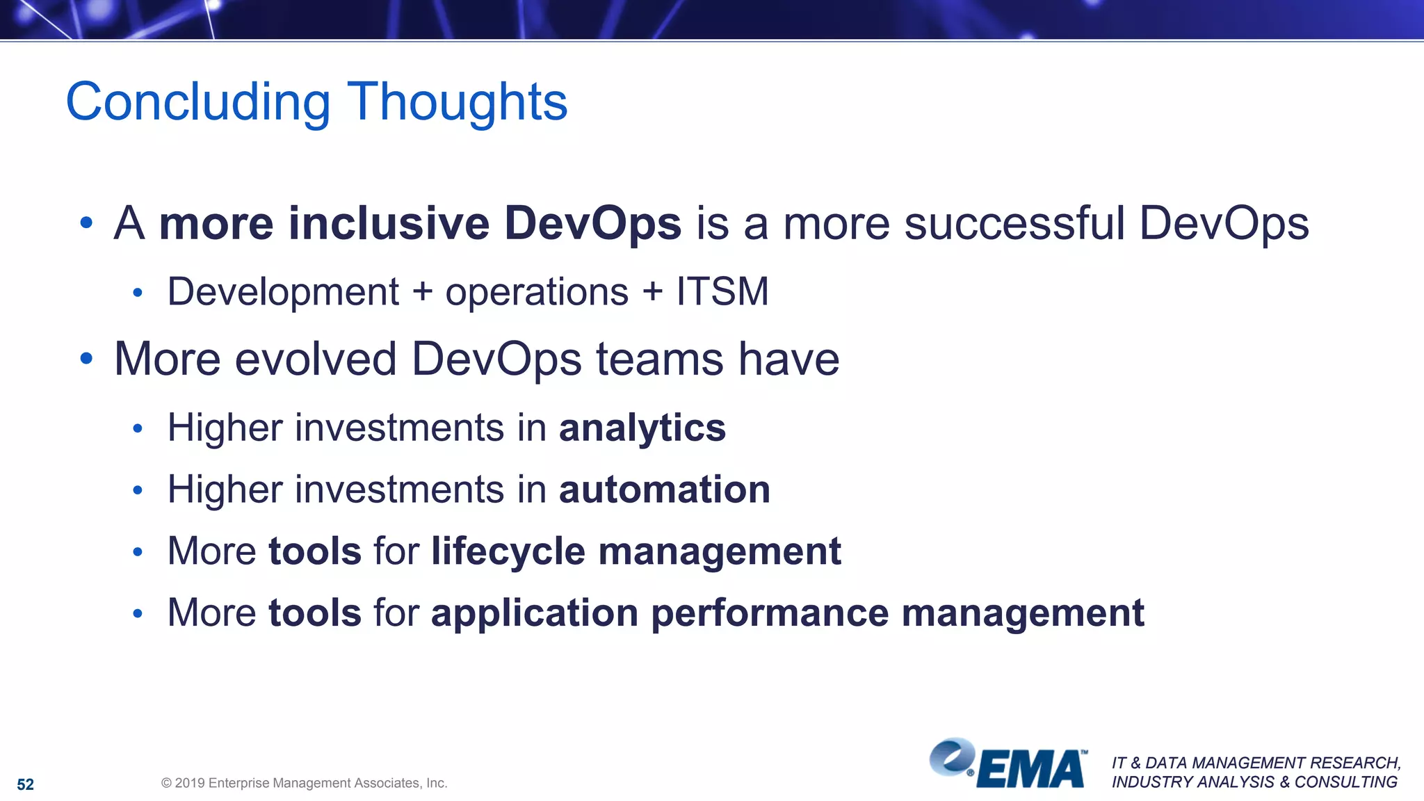 IT & DATA MANAGEMENT RESEARCH,
INDUSTRY ANALYSIS & CONSULTING
IT & DATA MANAGEMENT RESEARCH,
INDUSTRY ANALYSIS & CONSULTING
• A more inclusive DevOps is a more successful DevOps
• Development + operations + ITSM
• More evolved DevOps teams have
• Higher investments in analytics
• Higher investments in automation
• More tools for lifecycle management
• More tools for application performance management
Concluding Thoughts
© 2019 Enterprise Management Associates, Inc.52
 