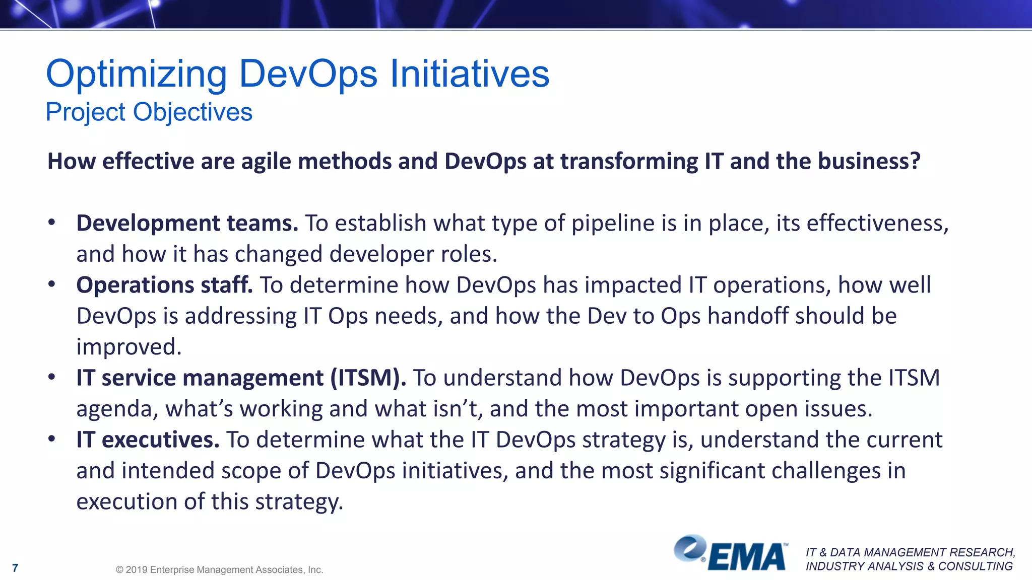 IT & DATA MANAGEMENT RESEARCH,
INDUSTRY ANALYSIS & CONSULTING
Optimizing DevOps Initiatives
Project Objectives
© 2019 Enterprise Management Associates, Inc.7
How effective are agile methods and DevOps at transforming IT and the business?
• Development teams. To establish what type of pipeline is in place, its effectiveness,
and how it has changed developer roles.
• Operations staff. To determine how DevOps has impacted IT operations, how well
DevOps is addressing IT Ops needs, and how the Dev to Ops handoff should be
improved.
• IT service management (ITSM). To understand how DevOps is supporting the ITSM
agenda, what’s working and what isn’t, and the most important open issues.
• IT executives. To determine what the IT DevOps strategy is, understand the current
and intended scope of DevOps initiatives, and the most significant challenges in
execution of this strategy.
 