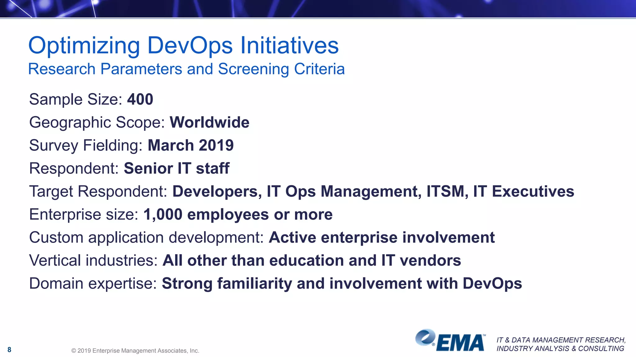 IT & DATA MANAGEMENT RESEARCH,
INDUSTRY ANALYSIS & CONSULTING
Optimizing DevOps Initiatives
Research Parameters and Screening Criteria
© 2019 Enterprise Management Associates, Inc.8
Sample Size: 400
Geographic Scope: Worldwide
Survey Fielding: March 2019
Respondent: Senior IT staff
Target Respondent: Developers, IT Ops Management, ITSM, IT Executives
Enterprise size: 1,000 employees or more
Custom application development: Active enterprise involvement
Vertical industries: All other than education and IT vendors
Domain expertise: Strong familiarity and involvement with DevOps
 
