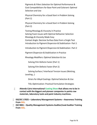Page 3 of 3
Pigments & Fillers Selection for Optimal Performance &
Cost Compatibilizers for Base Paint and Colorant: Optimal
Selection and Use
Physical Chemistry for a Good Start in Problem Solving
(Part 1)
Physical Chemistry for a Good Start in Problem Solving
(Part 2)
Testing Rheology & Viscosity in Practice
Solving Foam Issues with Optimal Defoamer Selection
Rheology & Viscosity Made Easy
Contact Angle: Decisive Surface Data from a Single Test
Introduction to Pigment Dispersion & Stabilization- Part 1
Introduction to Pigment Dispersion & Stabilization- Part 2
Pigment Dispersion & Stabilization in Practice
Rheology Modifiers: Optimal Selection & Use
Solving Film Defects Faster (Part 1)
Solving Film Defects Faster (Part 2)
Solving Surface / Interfacial Tension Issues (Wetting,
Leveling…)
Driers for Alkyd Coatings: Optimal Selection & Use
TiO2 Optimization: Practical Formulation Strategies
 Attends Cairo International Coating Show that allows me to be in
contact with the biggest and pioneer companies in paints raw
materials, laboratory tools and paint industry machines.
 ISO/IEC 17025 – Laboratory Management Systems – Awareness Training
From SGS.
 ISO 9001 – Quality Management Systems Auditor/Lead Auditor Training
From SGS.
 