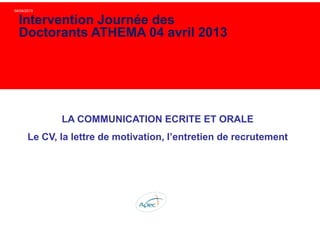 04/04/2013
LA COMMUNICATION ECRITE ET ORALE
Le CV, la lettre de motivation, l’entretien de recrutement
Intervention Journée des
Doctorants ATHEMA 04 avril 2013
 