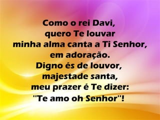 Como o rei Davi,
      quero Te louvar
minha alma canta a Ti Senhor,
        em adoração.
    Digno és de louvor,
      majestade santa,
   meu prazer é Te dizer:
   ''Te amo oh Senhor''!
 
