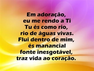 Em adoração,
   eu me rendo a Ti
    Tu és como rio,
  rio de águas vivas.
 Flui dentro de mim,
     és manancial
  fonte inesgotável,
traz vida ao coração.
 