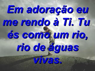 Em adoração eu me rendo à Ti. Tu és como um rio, rio de águas vivas.