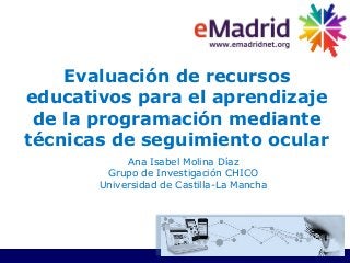 Evaluación de recursos
educativos para el aprendizaje
de la programación mediante
técnicas de seguimiento ocular
Ana Isabel Molina Díaz
Grupo de Investigación CHICO
Universidad de Castilla-La Mancha
 